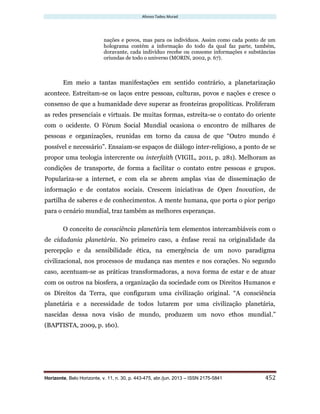 Afonso Tadeu Murad
Horizonte, Belo Horizonte, v. 11, n. 30, p. 443-475, abr./jun. 2013 – ISSN 2175-5841 452
nações e povos, mas para os indivíduos. Assim como cada ponto de um
holograma contém a informação do todo da qual faz parte, também,
doravante, cada indivíduo recebe ou consome informações e substâncias
oriundas de todo o universo (MORIN, 2002, p. 67).
Em meio a tantas manifestações em sentido contrário, a planetarização
acontece. Estreitam-se os laços entre pessoas, culturas, povos e nações e cresce o
consenso de que a humanidade deve superar as fronteiras geopolíticas. Proliferam
as redes presenciais e virtuais. De muitas formas, estreita-se o contato do oriente
com o ocidente. O Fórum Social Mundial ocasiona o encontro de milhares de
pessoas e organizações, reunidas em torno da causa de que “Outro mundo é
possível e necessário”. Ensaiam-se espaços de diálogo inter-religioso, a ponto de se
propor uma teologia intercrente ou interfaith (VIGIL, 2011, p. 281). Melhoram as
condições de transporte, de forma a facilitar o contato entre pessoas e grupos.
Populariza-se a internet, e com ela se abrem amplas vias de disseminação de
informação e de contatos sociais. Crescem iniciativas de Open Inovation, de
partilha de saberes e de conhecimentos. A mente humana, que porta o pior perigo
para o cenário mundial, traz também as melhores esperanças.
O conceito de consciência planetária tem elementos intercambiáveis com o
de cidadania planetária. No primeiro caso, a ênfase recai na originalidade da
percepção e da sensibilidade ética, na emergência de um novo paradigma
civilizacional, nos processos de mudança nas mentes e nos corações. No segundo
caso, acentuam-se as práticas transformadoras, a nova forma de estar e de atuar
com os outros na biosfera, a organização da sociedade com os Direitos Humanos e
os Direitos da Terra, que configuram uma civilização original. “A consciência
planetária e a necessidade de todos lutarem por uma civilização planetária,
nascidas dessa nova visão de mundo, produzem um novo ethos mundial.”
(BAPTISTA, 2009, p. 160).
 