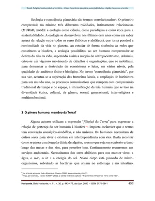 Dossiê: Religião, biodiversidade e território– Artigo: Consciência planetária, sustentabilidade e religião. Consensos e tarefas
Horizonte, Belo Horizonte, v. 11, n. 30, p. 443-475, abr./jun. 2013 – ISSN 2175-5841 453
Ecologia e consciência planetária são termos correlacionados9. O primeiro
compreende no mínimo três diferentes realidades, intimamente relacionadas
(MURAD, 2008): a ecologia como ciência, como paradigma e como ética para a
sustentabilidade. A ecologia se desenvolveu nos últimos cem anos como um saber
acerca da relação entre todos os seres (bióticos e abióticos), que torna possível a
continuidade da vida no planeta. Ao estudar de forma sistêmica as redes que
constituem a biosfera, a ecologia possibilitou ao ser humano compreender-se
dentro da teia da vida, superando assim a miopia do antropocentrismo. Ademais,
criou-se um vigoroso movimento de cidadãos e organizações, que se mobilizam
para denunciar a destruição do ecossistema e lutar, em vários níveis, pela
qualidade do ambiente físico e biológico. No termo “consciência planetária”, por
sua vez, acentua-se a superação das fronteiras locais, a ampliação de horizontes
para um mundo uno, os processos comunicativos que rompem com compreensão
tradicional de tempo e de espaço, a intensificação da teia humana que se tece na
diversidade étnica, cultural, de gênero, sexual, generacional, inter-religiosa e
multiconfessional.
3 O gênero humano: membro da Terra?
Alguns autores utilizam a expressão “filho(a) da Terra” para expressar a
relação de pertença do ser humano à biosfera10. Importa esclarecer que o termo
tem conotação analógico-simbólica, e não unívoca. Os humanos necessitam de
outros seres para viver e existem em interdependência com eles. Basta recordar
como se passa uma jornada diária de alguém, mesmo que seja em contexto urbano
longe das matas e dos rios, para perceber isso. Continuamente recorremos aos
serviços ambientais. Necessitamos dos seres abióticos para nos manter vivos: a
água, o solo, o ar e a energia do sol. Nosso corpo está povoado de micro-
organismos, sobretudo as bactérias que atuam no estômago e no intestino,
9
Ver o lúcido artigo de Pedro Ribeiro de Oliveira (2008), especialmente p. 66-77.
10
Veja, por exemplo, a visão de BOFF (2010, p. 62-68) no breve capítulo: “Argumentos em favor da Terra como mãe”.
 