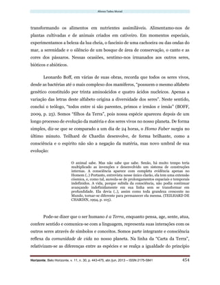 Afonso Tadeu Murad
Horizonte, Belo Horizonte, v. 11, n. 30, p. 443-475, abr./jun. 2013 – ISSN 2175-5841 454
transformando os alimentos em nutrientes assimiláveis. Alimentamo-nos de
plantas cultivadas e de animais criados em cativeiro. Em momentos especiais,
experimentamos a beleza da lua cheia, o fascínio de uma cachoeira ou das ondas do
mar, a serenidade e o silêncio de um bosque de área de conservação, o canto e as
cores dos pássaros. Nessas ocasiões, sentimo-nos irmanados aos outros seres,
bióticos e abióticos.
Leonardo Boff, em várias de suas obras, recorda que todos os seres vivos,
desde as bactérias até o mais complexo dos mamíferos, “possuem o mesmo alfabeto
genético constituído por trinta aminoácidos e quatro ácidos nucleicos. Apenas a
variação das letras deste alfabeto origina a diversidade dos seres”. Neste sentido,
conclui o teólogo, “todos entre si são parentes, primos e irmãos e irmãs” (BOFF,
2009, p. 25). Somos “filhos da Terra”, pois nossa espécie apareceu depois de um
longo processo de evolução da matéria e dos seres vivos no nosso planeta. De forma
simples, diz-se que se comparado a um dia de 24 horas, o Homo Faber surgiu no
último minuto. Teilhard de Chardin desenvolve, de forma brilhante, como a
consciência e o espírito não são a negação da matéria, mas novo umbral de sua
evolução:
O animal sabe. Mas não sabe que sabe. Senão, há muito tempo teria
multiplicado as invenções e desenvolvido um sistema de construções
internas. A consciência aparece com completa evidência apenas no
Homem (..) Portanto, entrevista nesse único clarão, ela tem uma extensão
cósmica, e, como tal, aureola-se de prolongamentos espaciais e temporais
indefinidos. A vida, porque subida da consciência, não podia continuar
avançando indefinidamente em sua linha sem se transformar em
profundidade. Ela devia (..), assim como toda grandeza crescente no
Mundo, tornar-se diferente para permanecer ela mesma. (TEILHARD DE
CHARDIN, 1994, p. 105).
Pode-se dizer que o ser humano é a Terra, enquanto pensa, age, sente, atua,
confere sentido e comunica-se com a linguagem, representa suas interações com os
outros seres através de símbolos e conceitos. Somos parte integrante e consciência
reflexa da comunidade de vida no nosso planeta. Na linha da “Carta da Terra”,
relativizam-se as diferenças entre as espécies e se realça a igualdade do princípio
 