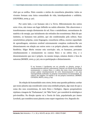 Dossiê: Religião, biodiversidade e território– Artigo: Consciência planetária, sustentabilidade e religião. Consensos e tarefas
Horizonte, Belo Horizonte, v. 11, n. 30, p. 443-475, abr./jun. 2013 – ISSN 2175-5841 455
vital que as unifica. Nisto consiste o núcleo da consciência planetária: todos os
viventes formam uma única comunidade de vida, interdependente e solidária.
(OLIVEIRA, 2009, p. 40).
Por outro lado, o ser humano não é a Terra. Diferentemente dos outros
seres vivos, não temos um lugar definido na cadeia alimentar. Não absorvemos e
transformamos energia diretamente do sol. Para o metabolismo, necessitamos de
matéria e de energia, que inicialmente são retirados dos ecossistemas. Mais do que
instintos, os humanos tem pulsões, que são condicionadas pela cultura. Suas
características próprias, como linguagem, consciência reflexa, enorme capacidade
de aprendizagem, estrutura cerebral extremamente complexa conferem-lhe um
distanciamento em relação aos outros seres e ao próprio planeta, como entidade
biosférica. Edgar Morin resume esta convicção: nós, os humanos, provamos
simultaneamente o enraizamento no cosmos físico e na esfera viva, e o
desenraizamento que nos é próprio. Ao mesmo tempo, estamos dentro e fora da
natureza (MORIN, 2002, p. 50), em co-participação e distanciamento.
O ser humano é igualmente um ser estranho ao planeta, porque é
simultaneamente natural e sobrenatural. Natural, em virtude de seu duplo
enraizamento: o cosmos físico e a esfera dos seres vivos; sobrenatural
porque padece simultaneamente de certo desenraizamento e de uma
estrangeiridade atribuídos às próprias características da humanidade, da
cultura, das religiões, de espírito e de sua própria consciência. (MORIN;
CIURANA; MOTA, 2003, p. 64).
Da relação da humanidade com a terra, brota uma questão polêmica: aceitar
que nosso planeta seja considerado como uma entidade própria, algo mais do que a
soma dos seus ecossistemas, do meio físico e biológico. Alguns pesquisadores
rejeitam a imagem da “Pachamama”, da “Mãe Terra”, por considerá-la mitológica e
pré-científica. Na direção oposta vai a Teoria de Gaia, popularizada por James
Lovelock, que considera nosso planeta como super-organismo vivo. Segundo ele:
 