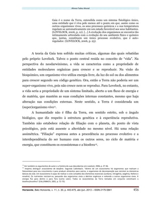 Afonso Tadeu Murad
Horizonte, Belo Horizonte, v. 11, n. 30, p. 443-475, abr./jun. 2013 – ISSN 2175-5841 456
Gaia é o nome da Terra, entendida como um sistema fisiológico único,
uma entidade que é viva pelo menos até o ponto em que, assim como os
outros organismos vivos, os seus processos químicos e a sua temperatura
regulam-se automaticamente em um estado favorável aos seus habitantes.
(LOVELOCK, 2006, p. 12). [...] A evolução dos organismos se encontra tão
intimamente articulada com a evolução do seu ambiente físico e químico
que, juntas, constituem um único processo evolutivo, que é auto-
regulador. (LOVELOCK, 2006, p. 25).
A teoria da Gaia tem sofrido muitas críticas, algumas das quais rebatidas
pelo próprio Lovelock. Talvez o ponto central resida no conceito de “vida”. Na
perspectiva do neodarwinismo, a vida se caracteriza como a propriedade de
entidades moleculares orgânicas para crescer e se reproduzir. Na visão do
bioquímico, um organismo vivo utiliza energia livre, da luz do sol ou dos alimentos
para crescer segundo seu código genético. Ora, então a Terra não poderia ser um
super-organismo vivo, pois não cresce nem se reproduz. Para Lovelock, no entanto,
a vida seria a propriedade de um sistema limitado, aberto a um fluxo de energia e
de matéria, que mantém as suas condições internas constantes, mesmo que haja
alteração nas condições externas. Neste sentido, a Terra é considerada um
(super)organismo vivo11.
A humanidade não é filha da Terra, em sentido estrito, sob o ângulo
biológico, que diz respeito à estrutura genética e à experiência reprodutiva.
Também não estabelece relação de filiação com o planeta, do ponto de vista
psicológico, pois está ausente a alteridade no mesmo nível. Há uma relação
assimétrica. “Filiação” expressa antes a procedência no processo evolutivo e a
interdependência do ser humano com os outros seres, no ciclo de matéria e
energia, que constituem os ecossistemas e a biosfera12.
11
Ver também os argumentos do autor e a história de suas descobertas em Lovelock, 2006, p. 27-46.
12
Importa distinguir ecossistema de biosfera. Segundo Callenbach, “dentro de um ecossistema há organismos que realizam a
fotossíntese para seu crescimento e para produzir alimentos para outros, e organismos de decomposição que reciclam os elementos
básicos da vida. Um ecossistema é capaz de realizar o ciclo completo dos elementos essenciais (carbono, nitrogênio, oxigênio, fósforo e
enxofre). Os nutrientes reciclam-se, passando dos organismos vivos a detritos orgânicos e voltando a outros organismos vivos. A
energia flui para dentro e para fora (como calor). Todos os ecossistemas da Terra tomados em conjunto constituem a
biosfera/ecosfera” (CALLENBACH, 2001, p. 72-73).
 