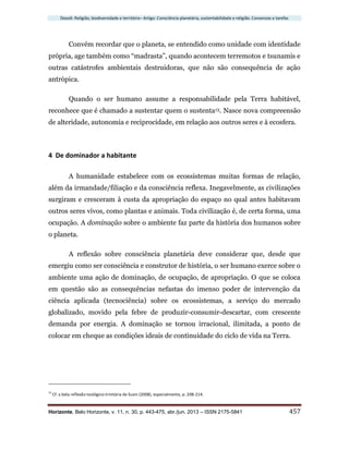 Dossiê: Religião, biodiversidade e território– Artigo: Consciência planetária, sustentabilidade e religião. Consensos e tarefas
Horizonte, Belo Horizonte, v. 11, n. 30, p. 443-475, abr./jun. 2013 – ISSN 2175-5841 457
Convém recordar que o planeta, se entendido como unidade com identidade
própria, age também como “madrasta”, quando acontecem terremotos e tsunamis e
outras catástrofes ambientais destruidoras, que não são consequência de ação
antrópica.
Quando o ser humano assume a responsabilidade pela Terra habitável,
reconhece que é chamado a sustentar quem o sustenta13. Nasce nova compreensão
de alteridade, autonomia e reciprocidade, em relação aos outros seres e à ecosfera.
4 De dominador a habitante
A humanidade estabelece com os ecossistemas muitas formas de relação,
além da irmandade/filiação e da consciência reflexa. Inegavelmente, as civilizações
surgiram e cresceram à custa da apropriação do espaço no qual antes habitavam
outros seres vivos, como plantas e animais. Toda civilização é, de certa forma, uma
ocupação. A dominação sobre o ambiente faz parte da história dos humanos sobre
o planeta.
A reflexão sobre consciência planetária deve considerar que, desde que
emergiu como ser consciência e construtor de história, o ser humano exerce sobre o
ambiente uma ação de dominação, de ocupação, de apropriação. O que se coloca
em questão são as consequências nefastas do imenso poder de intervenção da
ciência aplicada (tecnociência) sobre os ecossistemas, a serviço do mercado
globalizado, movido pela febre de produzir-consumir-descartar, com crescente
demanda por energia. A dominação se tornou irracional, ilimitada, a ponto de
colocar em cheque as condições ideais de continuidade do ciclo de vida na Terra.
13
Cf. a bela reflexão teológico-trinitária de Susin (2008), especialmente, p. 208-214.
 