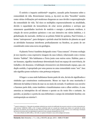 Afonso Tadeu Murad
Horizonte, Belo Horizonte, v. 11, n. 30, p. 443-475, abr./jun. 2013 – ISSN 2175-5841 458
É notório o impacto ambiental14 negativo, causado pelos humanos sobre a
comunidade de vida. Broswimmer (2005, p. 65-100) na obra “Ecocídio” mostra
como várias civilizações pré-modernas chegaram ao caos devido à superexploração
da comunidade de vida. Tal risco se multiplica exponencialmente na atualidade,
devido à capacidade da tecnociência de criar novos produtos e serviços que
consomem quantidades incríveis de matéria e energia e produzem resíduos, à
criação de novos produtos químicos e seu uso intensivo em vários âmbitos, e à
globalização do mercado. Atribui-se ao prêmio Nobel de química, Paul Crutzen, o
termo “antropoceno”, para designar o período atual da história do planeta no qual
as atividades humanas interferem profundamente na biosfera, ao ponto de ser
considerado como uma nova era geológica.
O planeta Terra é também designado como “Casa comum”. O termo ecologia
já nos reporta a essa expressiva imagem da casa (oikos), relacionado com o termo
técnico “habitat”. Nós habitamos a Terra junto com outros seres. Habitar, para o
ser humano, significa transformar determinado local em espaço de convivência, de
trabalho e de descanso. A habitação circunscreve um determinado espaço, que, em
duplo sentido, é apropriado por uma pessoa ou uma comunidade como “seu”. Isso
não significa posse exclusiva e sim pertença recíproca.
O lugar e a casa onde habitamos fazem parte de nós, da teia de significados e
símbolos que construímos continuamente. Morar no topo de uma montanha é
diferente de habitar à beira do mar ou no meio do cerrado. O ambiente nos envolve
e fazemos parte dele, como também o transformamos com o olhar estético. A casa
ameniza as intempéries do sol intenso e quente ou do vento frio e cortante. As
paredes, as janelas e a porta da casa delimitam o campo da intimidade familiar, em
contraposição ao exterior15.
14
Impacto ambiental é a “alteração da qualidade ambiental que resulta da modificação de processos naturais ou sociais provocados por
ação humana” (SÁNCHEZ, 2008, p. 32). O impacto ambiental pode ser causado por atuação que implica: (a) supressão de certos
elementos do ambiente, (b) inserção de novos elementos artificiais ou naturais exóticos ao ecossistema, ou (c) sobrecarga, introdução
de fatores de estresse além da capacidade de suporte do meio, que gera desequilíbrio (p.31-32).
15
Cf. a bela reflexão de LAMY (1996, p. 103-120), no capítulo intitulado A casa, nicho ecológico do homem.
 