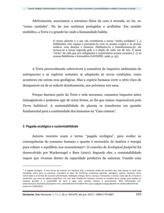 Dossiê: Religião, biodiversidade e território– Artigo: Consciência planetária, sustentabilidade e religião. Consensos e tarefas
Horizonte, Belo Horizonte, v. 11, n. 30, p. 443-475, abr./jun. 2013 – ISSN 2175-5841 459
Afetivamente, associamos a estrutura física da casa à morada, ao lar, ao
“nosso cantinho”. No lar nos sentimos protegidos e acolhidos. Em sentido
simbólico, a Terra é o grande lar onde a humanidade habita.
O nosso planeta e o seu céu constituem o nosso “ninho ecológico” [...]
Habitamos este espaço e povoamo-lo com os nossos corpos e os nossos
sonhos, com desejos e temores. Habitamo-lo e transformamo-lo; ele
tornou-se a nossa segunda pele e o duplo de cada um de nós. É neste
“nicho” de vida que nos refugiamos e construímos nossos recantos [...], as
nossas Babilônias e Jerusaléns (LAVIGNE, 1996, p. 55).
A Terra provavelmente sobreviverá à somatória de impactos ambientais do
antropoceno e as espécies restantes se adaptarão às novas condições, como
aconteceu em outras eras geológicas. Mas a espécie humana corre o sério risco de
desaparecer ou de se reduzir drasticamente, nos próximos 100 anos.
Porque fazemos parte da Terra e nela moramos, causamos impactos antes
inimagináveis e podemos agir de outra forma, se diz que somos responsáveis pela
Terra habitável. A sustentabilidade do planeta se transforma em questão
fundamental para a continuidade dos humanos na “Casa comum”.
5 Pegada ecológica e sustentabilidade
Autores recentes usam o termo “pegada ecológica”, para avaliar as
consequências do consumo humano e quanto é necessário de matéria e energia
para refazer o equilíbrio nos ecossistemas16. O conceito de Ecological footprint foi
desenvolvido por Wackernagel e Rees (2001). Segundo eles, a sustentabilidade
requer que vivamos dentro da capacidade produtiva da natureza. Usando uma
16
A pegada ecológica é uma forma de traduzir, em hectares (ha), a extensão média de território que uma pessoa ou toda uma
sociedade utiliza para se sustentar. Considera os tipos de territórios produtivos (agrícola, pastagens, oceano, florestas, áreas
construídas) e as formas de consumo (alimentação, habitação, energia, bens e serviços, transportes e outros). Cada tipo de consumo é
convertido, por meio de tabelas específicas, em uma área medida em hectares. Incluem-se também áreas usadas para receber os
resíduos gerados e a quantidade de terra e água para animais, plantas e ecossistemas. Mais informações em:
www.alvissaras.net/index.php?option=com_content&view=article&id=39:o-que-e-pegada-ecologica&catid=14:cotidiano&Itemid=16
acesso em 25/05/2013.
 