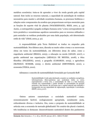 Afonso Tadeu Murad
Horizonte, Belo Horizonte, v. 11, n. 30, p. 443-475, abr./jun. 2013 – ISSN 2175-5841 460
metáfora econômica: trata-se de aprender a viver da renda gerada pelo capital
natural. Este inclui os recursos naturais, a capacidade de assimilação de resíduos
necessários para manter a atividade econômica humana, os processos biofísicos e
relações entre componentes da ecosfera que proporcionam serviços essenciais para
as funções de suporte vital do planeta (WACKERNAGEL; REES, 2001, p. 54)
Assim, a contrapartida à pegada ecológica humana seria “a área correspondente de
terra produtiva e ecossistemas aquáticos necessários para os recursos utilizados e
para assimilar os resíduos produzidos por uma dada população, sob determinado
estilo de vida” (DIAS, 2002, p. 31).
A responsabilidade pela Terra Habitável se traduz no empenho pela
sustentabilidade. Nos últimos anos, discutiu-se muito sobre o tema e se escreveram
obras em torno da sustentabilidade, em diferentes áreas do saber, como a
engenharia ambiental (BRAGA, 2005), a educação na escola (LEGAN, 2007), a
gestão ambiental nas organizações (ABDALLA DE MOURA, 2008), a ética
filosófica (PELIZZOLI, 2002), a geografia (CAMARGO, 2005), a agricultura
(McNEELY; SCHERR, 2009), o direito ambiental (SIRVINSKAS, 2010), a
economia (VEIGA, 2010).
Adotamos o conceito de sustentabilidade formulado por Leonardo Boff:
Sustentabilidade é toda ação destinada a manter as condições energéticas,
informacionais, físico-químicas que sustentam todos os seres,
especialmente a Terra viva, a comunidade de vida e a vida humana,
visando sua continuidade e ainda atender as necessidades da geração
presente e das futuras, de tal forma que o capital natural seja mantido e
enriquecido em sua capacidade de regeneração, reprodução e coevolução.
(BOFF, 2012, p.107).
Outros autores caracterizam a sociedade sustentável como:
economicamente factível, ecologicamente apropriada, socialmente justa,
culturalmente diversa e inclusiva. Ora, como a proposta da sustentabilidade se
articula com a economia de mercado globalizado? No cenário tão plural e instável,
três tendências se destacam: desenvolvimento sustentável dentro dos parâmetros
 