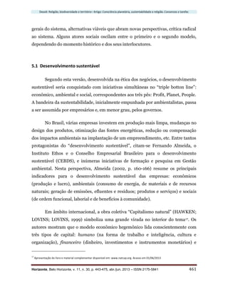 Dossiê: Religião, biodiversidade e território– Artigo: Consciência planetária, sustentabilidade e religião. Consensos e tarefas
Horizonte, Belo Horizonte, v. 11, n. 30, p. 443-475, abr./jun. 2013 – ISSN 2175-5841 461
gerais do sistema, alternativas viáveis que abram novas perspectivas, crítica radical
ao sistema. Alguns atores sociais oscilam entre o primeiro e o segundo modelo,
dependendo do momento histórico e dos seus interlocutores.
5.1 Desenvolvimento sustentável
Segundo esta versão, desenvolvida na ética dos negócios, o desenvolvimento
sustentável seria conquistado com iniciativas simultâneas no “triple botton line”:
econômico, ambiental e social, correspondentes aos três pês: Profit, Planet, People.
A bandeira da sustentabilidade, inicialmente empunhada por ambientalistas, passa
a ser assumida por empresários e, em menor grau, pelos governos.
No Brasil, várias empresas investem em produção mais limpa, mudanças no
design dos produtos, otimização das fontes energéticas, redução ou compensação
dos impactos ambientais na implantação de um empreendimento, etc. Entre tantos
protagonistas do “desenvolvimento sustentável”, citam-se Fernando Almeida, o
Instituto Ethos e o Conselho Empresarial Brasileiro para o desenvolvimento
sustentável (CEBDS), e inúmeras iniciativas de formação e pesquisa em Gestão
ambiental. Nesta perspectiva, Almeida (2002, p. 160-166) resume os principais
indicadores para o desenvolvimento sustentável das empresas: econômicos
(produção e lucro), ambientais (consumo de energia, de materiais e de recursos
naturais; geração de emissões, efluentes e resíduos; produtos e serviços) e sociais
(de ordem funcional, laborial e de benefícios à comunidade).
Em âmbito internacional, a obra coletiva “Capitalismo natural” (HAWKEN;
LOVINS; LOVINS, 1999) simboliza uma grande virada no interior do tema17. Os
autores mostram que o modelo econômico hegemônico lida conscientemente com
três tipos de capital: humano (na forma de trabalho e inteligência, cultura e
organização), financeiro (dinheiro, investimentos e instrumentos monetários) e
17
Apresentação do livro e material complementar disponível em: www.natcap.org. Acesso em 01/06/2013
 