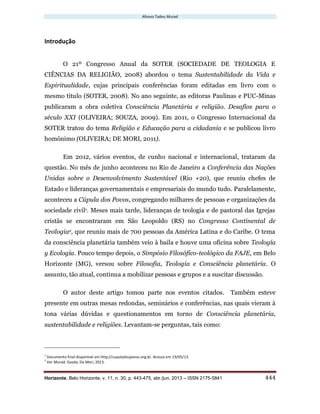 Afonso Tadeu Murad
Horizonte, Belo Horizonte, v. 11, n. 30, p. 443-475, abr./jun. 2013 – ISSN 2175-5841 444
Introdução
O 21º Congresso Anual da SOTER (SOCIEDADE DE TEOLOGIA E
CIÊNCIAS DA RELIGIÃO, 2008) abordou o tema Sustentabilidade da Vida e
Espiritualidade, cujas principais conferências foram editadas em livro com o
mesmo título (SOTER, 2008). No ano seguinte, as editoras Paulinas e PUC-Minas
publicaram a obra coletiva Consciência Planetária e religião. Desafios para o
século XXI (OLIVEIRA; SOUZA, 2009). Em 2011, o Congresso Internacional da
SOTER tratou do tema Religião e Educação para a cidadania e se publicou livro
homônimo (OLIVEIRA; DE MORI, 2011).
Em 2012, vários eventos, de cunho nacional e internacional, trataram da
questão. No mês de junho aconteceu no Rio de Janeiro a Conferência das Nações
Unidas sobre o Desenvolvimento Sustentável (Rio +20), que reuniu chefes de
Estado e lideranças governamentais e empresariais do mundo tudo. Paralelamente,
aconteceu a Cúpula dos Povos, congregando milhares de pessoas e organizações da
sociedade civil1. Meses mais tarde, lideranças de teologia e de pastoral das Igrejas
cristãs se encontraram em São Leopoldo (RS) no Congresso Continental de
Teologia2, que reuniu mais de 700 pessoas da América Latina e do Caribe. O tema
da consciência planetária também veio à baila e houve uma oficina sobre Teología
y Ecología. Pouco tempo depois, o Simpósio Filosófico-teológico da FAJE, em Belo
Horizonte (MG), versou sobre Filosofia, Teologia e Consciência planetária. O
assunto, tão atual, continua a mobilizar pessoas e grupos e a suscitar discussão.
O autor deste artigo tomou parte nos eventos citados. Também esteve
presente em outras mesas redondas, seminários e conferências, nas quais vieram à
tona várias dúvidas e questionamentos em torno de Consciência planetária,
sustentabilidade e religiões. Levantam-se perguntas, tais como:
1
Documento final disponível em http://cupuladospovos.org.br. Acesso em 19/05/13.
2
Ver Murad: Gasda; De Mori, 2013.
 