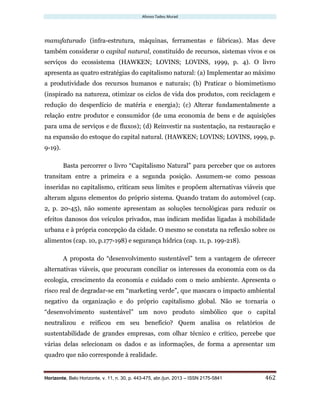 Afonso Tadeu Murad
Horizonte, Belo Horizonte, v. 11, n. 30, p. 443-475, abr./jun. 2013 – ISSN 2175-5841 462
manufaturado (infra-estrutura, máquinas, ferramentas e fábricas). Mas deve
também considerar o capital natural, constituído de recursos, sistemas vivos e os
serviços do ecossistema (HAWKEN; LOVINS; LOVINS, 1999, p. 4). O livro
apresenta as quatro estratégias do capitalismo natural: (a) Implementar ao máximo
a produtividade dos recursos humanos e naturais; (b) Praticar o biomimetismo
(inspirado na natureza, otimizar os ciclos de vida dos produtos, com reciclagem e
redução do desperdício de matéria e energia); (c) Alterar fundamentalmente a
relação entre produtor e consumidor (de uma economia de bens e de aquisições
para uma de serviços e de fluxos); (d) Reinvestir na sustentação, na restauração e
na expansão do estoque do capital natural. (HAWKEN; LOVINS; LOVINS, 1999, p.
9-19).
Basta percorrer o livro “Capitalismo Natural” para perceber que os autores
transitam entre a primeira e a segunda posição. Assumem-se como pessoas
inseridas no capitalismo, criticam seus limites e propõem alternativas viáveis que
alteram alguns elementos do próprio sistema. Quando tratam do automóvel (cap.
2, p. 20-45), não somente apresentam as soluções tecnológicas para reduzir os
efeitos danosos dos veículos privados, mas indicam medidas ligadas à mobilidade
urbana e à própria concepção da cidade. O mesmo se constata na reflexão sobre os
alimentos (cap. 10, p.177-198) e segurança hídrica (cap. 11, p. 199-218).
A proposta do “desenvolvimento sustentável” tem a vantagem de oferecer
alternativas viáveis, que procuram conciliar os interesses da economia com os da
ecologia, crescimento da economia e cuidado com o meio ambiente. Apresenta o
risco real de degradar-se em “marketing verde”, que mascara o impacto ambiental
negativo da organização e do próprio capitalismo global. Não se tornaria o
“desenvolvimento sustentável” um novo produto simbólico que o capital
neutralizou e reificou em seu benefício? Quem analisa os relatórios de
sustentabilidade de grandes empresas, com olhar técnico e crítico, percebe que
várias delas selecionam os dados e as informações, de forma a apresentar um
quadro que não corresponde à realidade.
 