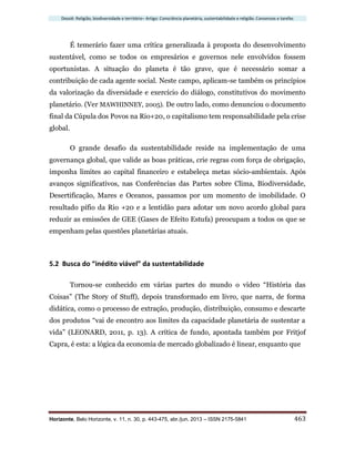 Dossiê: Religião, biodiversidade e território– Artigo: Consciência planetária, sustentabilidade e religião. Consensos e tarefas
Horizonte, Belo Horizonte, v. 11, n. 30, p. 443-475, abr./jun. 2013 – ISSN 2175-5841 463
É temerário fazer uma crítica generalizada à proposta do desenvolvimento
sustentável, como se todos os empresários e governos nele envolvidos fossem
oportunistas. A situação do planeta é tão grave, que é necessário somar a
contribuição de cada agente social. Neste campo, aplicam-se também os princípios
da valorização da diversidade e exercício do diálogo, constitutivos do movimento
planetário. (Ver MAWHINNEY, 2005). De outro lado, como denunciou o documento
final da Cúpula dos Povos na Rio+20, o capitalismo tem responsabilidade pela crise
global.
O grande desafio da sustentabilidade reside na implementação de uma
governança global, que valide as boas práticas, crie regras com força de obrigação,
imponha limites ao capital financeiro e estabeleça metas sócio-ambientais. Após
avanços significativos, nas Conferências das Partes sobre Clima, Biodiversidade,
Desertificação, Mares e Oceanos, passamos por um momento de imobilidade. O
resultado pífio da Rio +20 e a lentidão para adotar um novo acordo global para
reduzir as emissões de GEE (Gases de Efeito Estufa) preocupam a todos os que se
empenham pelas questões planetárias atuais.
5.2 Busca do “inédito viável” da sustentabilidade
Tornou-se conhecido em várias partes do mundo o vídeo “História das
Coisas” (The Story of Stuff), depois transformado em livro, que narra, de forma
didática, como o processo de extração, produção, distribuição, consumo e descarte
dos produtos “vai de encontro aos limites da capacidade planetária de sustentar a
vida” (LEONARD, 2011, p. 13). A crítica de fundo, apontada também por Fritjof
Capra, é esta: a lógica da economia de mercado globalizado é linear, enquanto que
 