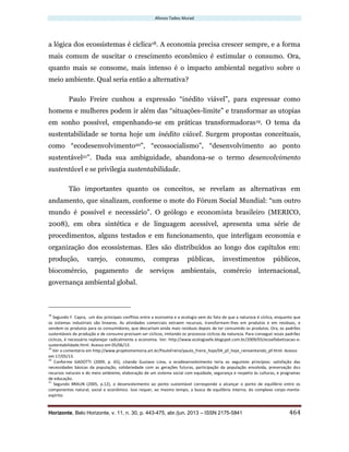 Afonso Tadeu Murad
Horizonte, Belo Horizonte, v. 11, n. 30, p. 443-475, abr./jun. 2013 – ISSN 2175-5841 464
a lógica dos ecossistemas é cíclica18. A economia precisa crescer sempre, e a forma
mais comum de suscitar o crescimento econômico é estimular o consumo. Ora,
quanto mais se consome, mais intenso é o impacto ambiental negativo sobre o
meio ambiente. Qual seria então a alternativa?
Paulo Freire cunhou a expressão “inédito viável”, para expressar como
homens e mulheres podem ir além das “situações-limite” e transformar as utopias
em sonho possível, empenhando-se em práticas transformadoras19. O tema da
sustentabilidade se torna hoje um inédito viável. Surgem propostas conceituais,
como “ecodesenvolvimento20”, “ecossocialismo”, “desenvolvimento ao ponto
sustentável21”. Dada sua ambiguidade, abandona-se o termo desenvolvimento
sustentável e se privilegia sustentabilidade.
Tão importantes quanto os conceitos, se revelam as alternativas em
andamento, que sinalizam, conforme o mote do Fórum Social Mundial: “um outro
mundo é possível e necessário”. O geólogo e economista brasileiro (MERICO,
2008), em obra sintética e de linguagem acessível, apresenta uma série de
procedimentos, alguns testados e em funcionamento, que interligam economia e
organização dos ecossistemas. Eles são distribuídos ao longo dos capítulos em:
produção, varejo, consumo, compras públicas, investimentos públicos,
biocomércio, pagamento de serviços ambientais, comércio internacional,
governança ambiental global.
18
Segundo F. Capra, um dos principais conflitos entre a economia e a ecologia vem do fato de que a natureza é cíclica, enquanto que
os sistemas industriais são lineares. As atividades comerciais extraem recursos, transformam-lhes em produtos e em resíduos, e
vendem os produtos para os consumidores, que descartam ainda mais resíduos depois de ter consumido os produtos. Ora, os padrões
sustentáveis de produção e de consumo precisam ser cíclicos, imitando os processos cíclicos da natureza. Para conseguir esses padrões
cíclicos, é necessário replanejar radicalmente a economia. Ver: http://www.ecologiaefe.blogspot.com.br/2009/03/ecoalfabetizacao-e-
sustentabilidade.html. Acesso em 05/06/13.
19
Ver o comentário em http://www.projetomemoria.art.br/PauloFreire/paulo_freire_hoje/04_pf_hoje_reinventando_pf.html. Acesso
em 17/05/13.
20
Conforme GADOTTI (2009, p. 65), citando Gustavo Lima, o ecodesenvolvimento teria os seguintes princípios: satisfação das
necessidades básicas da população, solidariedade com as gerações futuras, participação da população envolvida, preservação dos
recursos naturais e do meio ambiente, elaboração de um sistema social com equidade, segurança e respeito às culturas, e programas
de educação.
21
Segundo BRAUN (2005, p.12), o desenvolvimento ao ponto sustentável corresponde a alcançar o ponto de equilíbrio entre os
componentes natural, social e econômico. Isso requer, ao mesmo tempo, a busca de equilíbrio interno, do complexo corpo-mente-
espírito.
 
