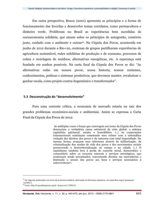 Dossiê: Religião, biodiversidade e território– Artigo: Consciência planetária, sustentabilidade e religião. Consensos e tarefas
Horizonte, Belo Horizonte, v. 11, n. 30, p. 443-475, abr./jun. 2013 – ISSN 2175-5841 465
Em outra perspectiva, Braun (2001) apresenta os princípios e a forma de
funcionamento das Ecovilas e desenvolve temas correlatos, como permacultura e
dinheiro verde. Proliferam no Brasil as experiências bem sucedidas de
socioeconomia solidária, que atuam sobre os princípios de autogestão, comércio
justo, cuidado com o ambiente e outras22. Na Cúpula dos Povos, acontecida em
junho de 2012 durante a Rio+20, centenas de grupos partilharam experiências de
agricultura sustentável, redes solidárias de produção e de consumo, processos de
coleta e reciclagem de resíduos, alternativas energéticas, etc. A esperança está
fundada em sonhos possíveis. Na carta final da Cúpula dos Povos se diz: “As
alternativas estão em nossos povos, nossa historia, nossos costumes,
conhecimentos, práticas e sistemas produtivos, que devemos manter, revalorizar e
ganhar escala, como projeto contra-hegemônico e transformador”.
5.3 Desconstrução do “desenvolvimento”
Para uma corrente crítica, a economia de mercado estaria na raiz dos
grandes problemas econômico-sociais e ambientais. Assim se expressa a Carta
Final da Cúpula dos Povos de 2012:
As múltiplas vozes e forças que convergem em torno da Cúpula dos Povos
denunciam a verdadeira causa estrutural da crise global: o sistema
capitalista patriarcal, racista e homofóbico. (..) As corporações
transnacionais continuam cometendo seus crimes com a sistemática
violação dos direitos dos povos e da natureza com total impunidade. Da
mesma forma, avançam seus interesses através da militarização, da
criminalização dos modos de vida dos povos e dos movimentos sociais
promovendo a desterritorialização no campo e na cidade. (..) O
capitalismo também leva à perda do controle social, democrático e
comunitário sobre os recursos naturais e serviços estratégicos, que
continuam sendo privatizados, convertendo direitos em mercadorias e
limitando o acesso dos povos aos bens e serviços necessários à
sobrevivência23.
22
Ver algumas publicações em torno da economia solidária, destinadas às lideranças populares, em www.fbes.org.br (pesquisar:
“cartilha”).
23
Fonte: http://cupuladospovos.org.br. Acesso em 17/05/13.
 