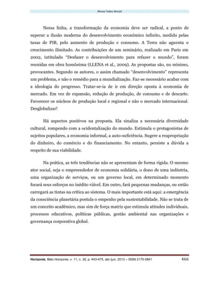 Afonso Tadeu Murad
Horizonte, Belo Horizonte, v. 11, n. 30, p. 443-475, abr./jun. 2013 – ISSN 2175-5841 466
Nessa linha, a transformação da economia deve ser radical, a ponto de
superar a ilusão moderna do desenvolvimento econômico infinito, medido pelas
taxas de PIB, pelo aumento de produção e consumo. A Terra não aguenta o
crescimento ilimitado. As contribuições de um seminário, realizado em Paris em
2002, intitulado “Desfazer o desenvolvimento para refazer o mundo”, foram
reunidas em obra homônima (LLENA et al., 2009). As propostas são, no mínimo,
provocantes. Segundo os autores, o assim chamado “desenvolvimento” representa
um problema, e não o remédio para a mundialização. Faz-se necessário acabar com
a ideologia do progresso. Tratar-se-ia de ir em direção oposta à economia de
mercado. Em vez de expansão, redução de produção, de consumo e de descarte.
Favorecer os núcleos de produção local e regional e não o mercado internacional.
Desglobalizar!
Há aspectos positivos na proposta. Ela sinaliza a necessária diversidade
cultural, rompendo com a ocidentalização do mundo. Estimula o protagonistas de
sujeitos populares, a economia informal, a auto-suficiência. Sugere a reapropriação
do dinheiro, do comércio e do financiamento. No entanto, persiste a dúvida a
respeito de sua viabilidade.
Na prática, as três tendências não se apresentam de forma rígida. O mesmo
ator social, seja o empreendedor de economia solidária, o dono de uma indústria,
uma organização de serviços, ou um governo local, em determinado momento
focará seus esforços no inédito viável. Em outro, fará pequenas mudanças, ou então
carregará as tintas na crítica ao sistema. O mais importante está aqui: a emergência
da consciência planetária postula o empenho pela sustentabilidade. Não se trata de
um conceito acadêmico, mas sim de força matriz que estimula atitudes individuais,
processos educativos, políticas públicas, gestão ambiental nas organizações e
governança corporativa global.
 