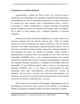 Dossiê: Religião, biodiversidade e território– Artigo: Consciência planetária, sustentabilidade e religião. Consensos e tarefas
Horizonte, Belo Horizonte, v. 11, n. 30, p. 443-475, abr./jun. 2013 – ISSN 2175-5841 467
6. Educação para a cidadania planetária
Estranhamente, a Cúpula dos Povos na Rio +20, evento tão amplo e
significativo para a humanidade, não contemplou a importância da educação para a
sustentabilidade, por meio das instituições educacionais e de outros mecanismos
de formação das novas gerações. Hoje, é imprescindível incluir a escola, a
universidade, os centros sócioeducativos, os espaços alternativos de educação
popular e também os processos de iniciação à fé nas Igrejas cristãs e nas religiões.
Ou se educa as novas gerações para a cidadania planetária, ou ficaremos
estagnados.
Felizmente, há muitas experiências significativas no mundo e literatura em
constante produção acerca da educação. Faremos aqui, a título de exemplo,
somente um recorte de publicação que marcou a diferença: a obra de Francisco
Gutiérrez e Cruz Prado, Ecopedagogia e cidadania planetária (2002). O livro se
inicia com a contribuição de Moacir Gadotti. Segundo ele, cidadania planetária “é
uma expressão que abarca um conjunto de princípios, valores, atitudes e
comportamentos e demonstra uma nova percepção da Terra como uma única
comunidade” (GADOTTI, 2002, p. 22). A cidadania planetária não é somente
ambiental, pois também tem como foco “a superação da desigualdade, a eliminação
das sangrentas diferenças econômicas e a integração da diversidade cultural da
humanidade”. É uma cidadania integral. Implica a luta por uma democracia
planetária (GADOTTI, 2002, p. 23). Exige-se “o desenvolvimento de novas
capacidades como vibrar emocionalmente, inter-conectar-ser e pensar em
totalidade”. Ela nos levará a construir “uma cultura da sustentabilidade, uma
biocultura, uma cultura da vida, da convivência harmônica entre os seres humanos
e entre estes e a natureza” (GADOTTI, 2002, p. 23-24).
Neste contexto, faz-se necessária a Ecopedagogia: “pedagogia que promove a
aprendizagem do sentido das coisas a partir da vida cotidiana, (..) que significa
“facilitar, acompanhar, possibilitar, recuperar, dar lugar, compartilhar, inquietar,
 