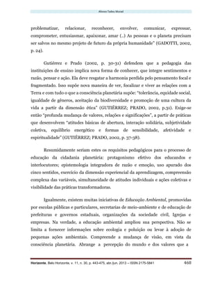 Afonso Tadeu Murad
Horizonte, Belo Horizonte, v. 11, n. 30, p. 443-475, abr./jun. 2013 – ISSN 2175-5841 468
problematizar, relacionar, reconhecer, envolver, comunicar, expressar,
comprometer, entusiasmar, apaixonar, amar (..) As pessoas e o planeta precisam
ser salvos no mesmo projeto de futuro da própria humanidade” (GADOTTI, 2002,
p. 24).
Gutiérrez e Prado (2002, p. 30-31) defendem que a pedagogia das
instituições de ensino implica nova forma de conhecer, que integre sentimentos e
razão, pensar e ação. Ela deve resgatar a harmonia perdida pelo pensamento focal e
fragmentado. Isso supõe nova maneira de ver, focalizar e viver as relações com a
Terra e com tudo o que a consciência planetária supõe: “tolerância, equidade social,
igualdade de gêneros, aceitação da biodiversidade e promoção de uma cultura da
vida a partir da dimensão ética” (GUTIÉRREZ; PRADO, 2002, p.31). Exige-se
então “profunda mudança de valores, relações e significações”, a partir de práticas
que desenvolvem “atitudes básicas de abertura, interação solidária, subjetividade
coletiva, equilíbrio energético e formas de sensibilidade, afetividade e
espiritualidade” (GUTIÉRREZ; PRADO, 2002, p. 37-38).
Resumidamente seriam estes os requisitos pedagógicos para o processo de
educação da cidadania planetária: protagonismo efetivo dos educandos e
interlocutores; epistemologia integradora de razão e emoção, uso apurado dos
cinco sentidos, exercício da dimensão experiencial da aprendizagem, compreensão
complexa das variáveis, simultaneidade de atitudes individuais e ações coletivas e
visibilidade das práticas transformadoras.
Igualmente, existem muitas iniciativas de Educação Ambiental, promovidas
por escolas públicas e particulares, secretarias de meio-ambiente e de educação de
prefeituras e governos estaduais, organizações da sociedade civil, Igrejas e
empresas. Na verdade, a educação ambiental ampliou sua perspectiva. Não se
limita a fornecer informações sobre ecologia e poluição ou levar à adoção de
pequenas ações ambientais. Compreende a mudança de visão, em vista da
consciência planetária. Abrange a percepção do mundo e dos valores que a
 