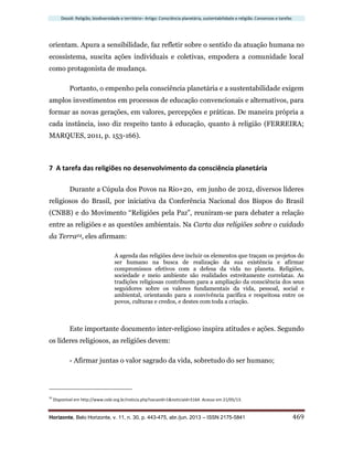 Dossiê: Religião, biodiversidade e território– Artigo: Consciência planetária, sustentabilidade e religião. Consensos e tarefas
Horizonte, Belo Horizonte, v. 11, n. 30, p. 443-475, abr./jun. 2013 – ISSN 2175-5841 469
orientam. Apura a sensibilidade, faz refletir sobre o sentido da atuação humana no
ecossistema, suscita ações individuais e coletivas, empodera a comunidade local
como protagonista de mudança.
Portanto, o empenho pela consciência planetária e a sustentabilidade exigem
amplos investimentos em processos de educação convencionais e alternativos, para
formar as novas gerações, em valores, percepções e práticas. De maneira própria a
cada instância, isso diz respeito tanto à educação, quanto à religião (FERREIRA;
MARQUES, 2011, p. 153-166).
7 A tarefa das religiões no desenvolvimento da consciência planetária
Durante a Cúpula dos Povos na Rio+20, em junho de 2012, diversos líderes
religiosos do Brasil, por iniciativa da Conferência Nacional dos Bispos do Brasil
(CNBB) e do Movimento “Religiões pela Paz”, reuniram-se para debater a relação
entre as religiões e as questões ambientais. Na Carta das religiões sobre o cuidado
da Terra24, eles afirmam:
A agenda das religiões deve incluir os elementos que traçam os projetos do
ser humano na busca de realização da sua existência e afirmar
compromissos efetivos com a defesa da vida no planeta. Religiões,
sociedade e meio ambiente são realidades estreitamente correlatas. As
tradições religiosas contribuem para a ampliação da consciência dos seus
seguidores sobre os valores fundamentais da vida, pessoal, social e
ambiental, orientando para a convivência pacífica e respeitosa entre os
povos, culturas e credos, e destes com toda a criação.
Este importante documento inter-religioso inspira atitudes e ações. Segundo
os líderes religiosos, as religiões devem:
- Afirmar juntas o valor sagrado da vida, sobretudo do ser humano;
24
Disponível em http://www.cebi.org.br/noticia.php?secaoId=1&noticiaId=3164. Acesso em 21/05/13.
 