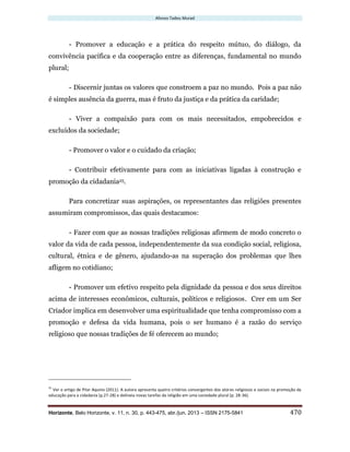 Afonso Tadeu Murad
Horizonte, Belo Horizonte, v. 11, n. 30, p. 443-475, abr./jun. 2013 – ISSN 2175-5841 470
- Promover a educação e a prática do respeito mútuo, do diálogo, da
convivência pacífica e da cooperação entre as diferenças, fundamental no mundo
plural;
- Discernir juntas os valores que constroem a paz no mundo. Pois a paz não
é simples ausência da guerra, mas é fruto da justiça e da prática da caridade;
- Viver a compaixão para com os mais necessitados, empobrecidos e
excluídos da sociedade;
- Promover o valor e o cuidado da criação;
- Contribuir efetivamente para com as iniciativas ligadas à construção e
promoção da cidadania25.
Para concretizar suas aspirações, os representantes das religiões presentes
assumiram compromissos, das quais destacamos:
- Fazer com que as nossas tradições religiosas afirmem de modo concreto o
valor da vida de cada pessoa, independentemente da sua condição social, religiosa,
cultural, étnica e de gênero, ajudando-as na superação dos problemas que lhes
afligem no cotidiano;
- Promover um efetivo respeito pela dignidade da pessoa e dos seus direitos
acima de interesses econômicos, culturais, políticos e religiosos. Crer em um Ser
Criador implica em desenvolver uma espiritualidade que tenha compromisso com a
promoção e defesa da vida humana, pois o ser humano é a razão do serviço
religioso que nossas tradições de fé oferecem ao mundo;
25
Ver o artigo de Pilar Aquino (2011). A autora apresenta quatro critérios convergentes dos atores religiosos e sociais na promoção da
educação para a cidadania (p.27-28) e delineia novas tarefas da religião em uma sociedade plural (p. 28-36).
 