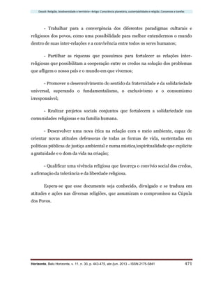 Dossiê: Religião, biodiversidade e território– Artigo: Consciência planetária, sustentabilidade e religião. Consensos e tarefas
Horizonte, Belo Horizonte, v. 11, n. 30, p. 443-475, abr./jun. 2013 – ISSN 2175-5841 471
- Trabalhar para a convergência dos diferentes paradigmas culturais e
religiosos dos povos, como uma possibilidade para melhor entendermos o mundo
dentro de suas inter-relações e a convivência entre todos os seres humanos;
- Partilhar as riquezas que possuímos para fortalecer as relações inter-
religiosas que possibilitam a cooperação entre os credos na solução dos problemas
que afligem o nosso país e o mundo em que vivemos;
- Promover o desenvolvimento do sentido da fraternidade e da solidariedade
universal, superando o fundamentalismo, o exclusivismo e o consumismo
irresponsável;
- Realizar projetos sociais conjuntos que fortalecem a solidariedade nas
comunidades religiosas e na família humana.
- Desenvolver uma nova ética na relação com o meio ambiente, capaz de
orientar novas atitudes defensoras de todas as formas de vida, sustentadas em
políticas públicas de justiça ambiental e numa mística/espiritualidade que explicite
a gratuidade e o dom da vida na criação;
- Qualificar uma vivência religiosa que favoreça o convívio social dos credos,
a afirmação da tolerância e da liberdade religiosa.
Espera-se que esse documento seja conhecido, divulgado e se traduza em
atitudes e ações nas diversas religiões, que assumiram o compromisso na Cúpula
dos Povos.
 