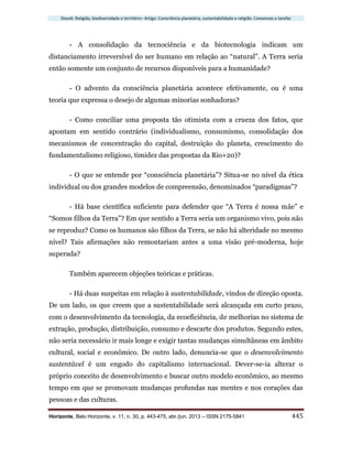 Dossiê: Religião, biodiversidade e território– Artigo: Consciência planetária, sustentabilidade e religião. Consensos e tarefas
Horizonte, Belo Horizonte, v. 11, n. 30, p. 443-475, abr./jun. 2013 – ISSN 2175-5841 445
- A consolidação da tecnociência e da biotecnologia indicam um
distanciamento irreversível do ser humano em relação ao “natural”. A Terra seria
então somente um conjunto de recursos disponíveis para a humanidade?
- O advento da consciência planetária acontece efetivamente, ou é uma
teoria que expressa o desejo de algumas minorias sonhadoras?
- Como conciliar uma proposta tão otimista com a crueza dos fatos, que
apontam em sentido contrário (individualismo, consumismo, consolidação dos
mecanismos de concentração do capital, destruição do planeta, crescimento do
fundamentalismo religioso, timidez das propostas da Rio+20)?
- O que se entende por “consciência planetária”? Situa-se no nível da ética
individual ou dos grandes modelos de compreensão, denominados “paradigmas”?
- Há base científica suficiente para defender que “A Terra é nossa mãe” e
“Somos filhos da Terra”? Em que sentido a Terra seria um organismo vivo, pois não
se reproduz? Como os humanos são filhos da Terra, se não há alteridade no mesmo
nível? Tais afirmações não remontariam antes a uma visão pré-moderna, hoje
superada?
Também aparecem objeções teóricas e práticas.
- Há duas suspeitas em relação à sustentabilidade, vindos de direção oposta.
De um lado, os que creem que a sustentabilidade será alcançada em curto prazo,
com o desenvolvimento da tecnologia, da ecoeficiência, de melhorias no sistema de
extração, produção, distribuição, consumo e descarte dos produtos. Segundo estes,
não seria necessário ir mais longe e exigir tantas mudanças simultâneas em âmbito
cultural, social e econômico. De outro lado, denuncia-se que o desenvolvimento
sustentável é um engodo do capitalismo internacional. Dever-se-ia alterar o
próprio conceito de desenvolvimento e buscar outro modelo econômico, ao mesmo
tempo em que se promovam mudanças profundas nas mentes e nos corações das
pessoas e das culturas.
 