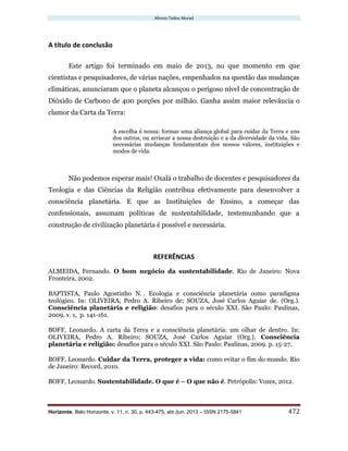 Afonso Tadeu Murad
Horizonte, Belo Horizonte, v. 11, n. 30, p. 443-475, abr./jun. 2013 – ISSN 2175-5841 472
A título de conclusão
Este artigo foi terminado em maio de 2013, no que momento em que
cientistas e pesquisadores, de várias nações, empenhados na questão das mudanças
climáticas, anunciaram que o planeta alcançou o perigoso nível de concentração de
Dióxido de Carbono de 400 porções por milhão. Ganha assim maior relevância o
clamor da Carta da Terra:
A escolha é nossa: formar uma aliança global para cuidar da Terra e uns
dos outros, ou arriscar a nossa destruição e a da diversidade da vida. São
necessárias mudanças fundamentais dos nossos valores, instituições e
modos de vida.
Não podemos esperar mais! Oxalá o trabalho de docentes e pesquisadores da
Teologia e das Ciências da Religião contribua efetivamente para desenvolver a
consciência planetária. E que as Instituições de Ensino, a começar das
confessionais, assumam políticas de sustentabilidade, testemunhando que a
construção de civilização planetária é possível e necessária.
REFERÊNCIAS
ALMEIDA, Fernando. O bom negócio da sustentabilidade. Rio de Janeiro: Nova
Fronteira, 2002.
BAPTISTA, Paulo Agostinho N. . Ecologia e consciência planetária como paradigma
teológico. In: OLIVEIRA, Pedro A. Ribeiro de; SOUZA, José Carlos Aguiar de. (Org.).
Consciência planetária e religião: desafios para o século XXI. São Paulo: Paulinas,
2009, v. 1, p. 141-161.
BOFF, Leonardo. A carta da Terra e a consciência planetária: um olhar de dentro. In:
OLIVEIRA, Pedro A. Ribeiro; SOUZA, José Carlos Aguiar (Org.). Consciência
planetária e religião: desafios para o século XXI. São Paulo: Paulinas, 2009. p. 15-27.
BOFF, Leonardo. Cuidar da Terra, proteger a vida: como evitar o fim do mundo. Rio
de Janeiro: Record, 2010.
BOFF, Leonardo. Sustentabilidade. O que é – O que não é. Petrópolis: Vozes, 2012.
 