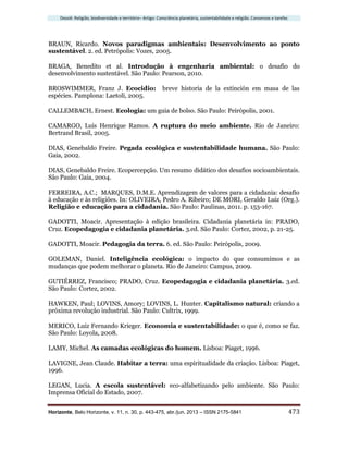 Dossiê: Religião, biodiversidade e território– Artigo: Consciência planetária, sustentabilidade e religião. Consensos e tarefas
Horizonte, Belo Horizonte, v. 11, n. 30, p. 443-475, abr./jun. 2013 – ISSN 2175-5841 473
BRAUN, Ricardo. Novos paradigmas ambientais: Desenvolvimento ao ponto
sustentável. 2. ed. Petrópolis: Vozes, 2005.
BRAGA, Benedito et al. Introdução à engenharia ambiental: o desafio do
desenvolvimento sustentável. São Paulo: Pearson, 2010.
BROSWIMMER, Franz J. Ecocidio: breve historia de la extinción em masa de las
espécies. Pamplona: Laetoli, 2005.
CALLEMBACH, Ernest. Ecologia: um guia de bolso. São Paulo: Peirópolis, 2001.
CAMARGO, Luís Henrique Ramos. A ruptura do meio ambiente. Rio de Janeiro:
Bertrand Brasil, 2005.
DIAS, Genebaldo Freire. Pegada ecológica e sustentabilidade humana. São Paulo:
Gaia, 2002.
DIAS, Genebaldo Freire. Ecopercepção. Um resumo didático dos desafios socioambientais.
São Paulo: Gaia, 2004.
FERREIRA, A.C.; MARQUES, D.M.E. Aprendizagem de valores para a cidadania: desafio
à educação e às religiões. In: OLIVEIRA, Pedro A. Ribeiro; DE MORI, Geraldo Luiz (Org.).
Religião e educação para a cidadania. São Paulo: Paulinas, 2011. p. 153-167.
GADOTTI, Moacir. Apresentação à edição brasileira. Cidadania planetária in: PRADO,
Cruz. Ecopedagogia e cidadania planetária. 3.ed. São Paulo: Cortez, 2002, p. 21-25.
GADOTTI, Moacir. Pedagogia da terra. 6. ed. São Paulo: Peirópolis, 2009.
GOLEMAN, Daniel. Inteligência ecológica: o impacto do que consumimos e as
mudanças que podem melhorar o planeta. Rio de Janeiro: Campus, 2009.
GUTIÉRREZ, Francisco; PRADO, Cruz. Ecopedagogia e cidadania planetária. 3.ed.
São Paulo: Cortez, 2002.
HAWKEN, Paul; LOVINS, Amory; LOVINS, L. Hunter. Capitalismo natural: criando a
próxima revolução industrial. São Paulo: Cultrix, 1999.
MERICO, Luiz Fernando Krieger. Economia e sustentabilidade: o que é, como se faz.
São Paulo: Loyola, 2008.
LAMY, Michel. As camadas ecológicas do homem. Lisboa: Piaget, 1996.
LAVIGNE, Jean Claude. Habitar a terra: uma espiritualidade da criação. Lisboa: Piaget,
1996.
LEGAN, Lucia. A escola sustentável: eco-alfabetizando pelo ambiente. São Paulo:
Imprensa Oficial do Estado, 2007.
 