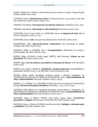 Afonso Tadeu Murad
Horizonte, Belo Horizonte, v. 11, n. 30, p. 443-475, abr./jun. 2013 – ISSN 2175-5841 474
LLENA, Claude et al., Desfazer o desenvolvimento para refazer o mundo. Vargem Grande
Paulista: Cidade Nova, 2009.
LEONARD, Annie. A história das coisas: da natureza ao lixo, o que acontece com tudo
que consumimos. Rio de Janeiro: Zahar, 2011.
LIBANIO, João Batista. Formação da consciência crítica (1). Petrópolis: Vozes, 1979.
LIBANIO, João Batista. Introdução à vida intelectual. São Paulo: Loyola, 2008.
LOVELOCK, James. O que é Gaia. In: LOVELOCK, James. A vingança de Gaia. Rio de
Janeiro: Intrínseca, 2006. p. 27-46.
LOVELOCK, James. Gaia: cura para um planeta doente. São Paulo: Cutrix, 2006.
MAWHINNEY, Mark. Desenvolvimento sustentável: uma introdução ao debate
ecológico. São Paulo: Loyola, 2005.
McNEELY, Jeffrey A; SCHERR, Sara J. Ecoagricultura: alimentação do mundo e
biodiversidade. São Paulo: SENAC, 2009.
MORIN, Edgar; CIURANA, Emílio Roger; MOTTA, Raúl Domingo. Educar na era
planetária. São Paulo: Cortez, 2003.
MORIN, Edgar. Os sete saberes necessários à educação do futuro. 6.ed. São Paulo:
Cortez, 2002.
MOURA, Luiz Antônio Abdalla de. Qualidade e gestão ambiental: sustentabilidade e
implantação da ISSO 14.001. 5. ed. São Paulo: Juarez de Oliveira, 2008.
MURAD, Afonso Tadeu. Paradigma ecológico: gestão e educação ambientais. In:
SOCIEDADE DE TEOLOGIA E CIÊNCIAS DA RELIGIÃO (Org.). Sustentabilidade da
vida e espiritualidade. São Paulo: Paulinas, 2008. p. 40-53.
MURAD, A. T.; GASDA, E. E.; DE MORI, Geraldo Luiz. Ecos do Congresso Continental de
Teologia. Revista Eclesiastica Brasileira, Petrópolis, v. 73, p. 69-101, 2013.
OLIVEIRA, Pedro Ribeiro de. Consciência planetária, ecossocialismo e cristianismo. In:
SOCIEDADE DE TEOLOGIA E CIÊNCIAS DA RELIGIÃO (Org.). Sustentabilidade da
vida e espiritualidade. São Paulo: Paulinas, 2008. p. 66-77.
OLIVEIRA, Pedro A. Ribeiro; SOUZA, José Carlos Aguiar (Org.). Consciência
planetária e religião: desafios para o século XXI. São Paulo: Paulinas, 2009.
OLIVEIRA, Pedro A. Ribeiro; DE MORI, Geraldo Luiz (Org.). Religião e educação para
a cidadania. São Paulo: Paulinas, 2011.
 