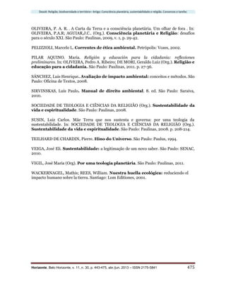 Dossiê: Religião, biodiversidade e território– Artigo: Consciência planetária, sustentabilidade e religião. Consensos e tarefas
Horizonte, Belo Horizonte, v. 11, n. 30, p. 443-475, abr./jun. 2013 – ISSN 2175-5841 475
OLIVEIRA, P. A. R. . A Carta da Terra e a consciência planetária. Um olhar de fora . In:
OLIVEIRA, P.A.R; AGUIAR,J.C.. (Org.). Consciência planetária e Religião: desafios
para o século XXI. São Paulo: Paulinas, 2009, v. 1, p. 29-42.
PELIZZOLI, Marcelo L. Correntes de ética ambiental. Petrópolis: Vozes, 2002.
PILAR AQUINO. Maria. Religión y educación para la cidadania: reflexiones
preliminares. In: OLIVEIRA, Pedro A. Ribeiro; DE MORI, Geraldo Luiz (Org.). Religião e
educação para a cidadania. São Paulo: Paulinas, 2011. p. 27-36.
SÁNCHEZ, Luis Henrique. Avaliação de impacto ambiental: conceitos e métodos. São
Paulo: Oficina de Textos, 2008.
SIRVINSKAS, Luís Paulo. Manual de direito ambiental. 8. ed. São Paulo: Saraiva,
2010.
SOCIEDADE DE TEOLOGIA E CIÊNCIAS DA RELIGIÃO (Org.). Sustentabilidade da
vida e espiritualidade. São Paulo: Paulinas, 2008.
SUSIN, Luiz Carlos. Mãe Terra que nos sustenta e governa: por uma teologia da
sustentabilidade. In: SOCIEDADE DE TEOLOGIA E CIÊNCIAS DA RELIGIÃO (Org.).
Sustentabilidade da vida e espiritualidade. São Paulo: Paulinas, 2008. p. 208-214.
TEILHARD DE CHARDIN, Pierre. Hino do Universo. São Paulo: Paulus, 1994.
VEIGA, José Eli. Sustentabilidade: a legitimação de um novo saber. São Paulo: SENAC,
2010.
VIGIL, José Maria (Org). Por uma teologia planetária. São Paulo: Paulinas, 2011.
WACKERNAGEL, Mathis; REES, William. Nuestra huella ecológica: reduciendo el
impacto humano sobre la tierra. Santiago: Lom Editiones, 2001.
 