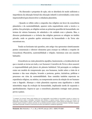 Afonso Tadeu Murad
Horizonte, Belo Horizonte, v. 11, n. 30, p. 443-475, abr./jun. 2013 – ISSN 2175-5841 446
- Na discussão e propostas de ação, não se abordaria de modo suficiente a
importância da educação formal (da educação infantil à universidade), como meio
imprescindível para desenvolver a cidadania planetária.
- Quando se reflete sobre o empenho das religiões em favor da consciência
planetária e da sustentabilidade, aparece certa esquizofrenia entre a teoria e a
prática. Em princípio, as religiões seriam as primeiras guardiãs da humanidade, em
termos de valores humanos, de sabedoria e de cuidado com o planeta. Mas, o
discurso predominante e a vivência das religiões parecem se refugiar no âmbito
privado, onde os grandes apelos estruturais da humanidade e da Terra não
encontram eco.
Tendo no horizonte tais questões, este artigo visa apresentar sinteticamente
pontos consensuais e oferecer elementos para avançar na reflexão a respeito de
Consciência Planetária, sustentabilidade e religião. Iniciemos com um conceito
balizador.
Consciência ou visão planetária significa, basicamente, a (re)descoberta de
que o mundo se torna um todo, o ser humano3 é membro da Terra e deve assumir
a responsabilidade pelo futuro do planeta habitável. Tal percepção se configura
como um modelo de compreensão que, nos humanos, incide sobre a visão de si
mesmos e das suas relações, levando a posturas, gestos, iniciativas, políticas e
processos em vista da sustentabilidade. Esse caminho também repercute na
experiência religiosa, na mística, na compreensão acerca da relação do ser humano
com o Sagrado. Alcançar a visão planetária expressa uma significativa e ainda
minoritária etapa da evolução da humanidade, implicando tarefa de expansão e
aprofundamento. Espera-se que a consciência planetária contagie mais pessoas,
povos e países.
3
A categoria “ser humano” abarca cada indivíduo com sua singularidade, como também as comunidades e grupos, as culturas e os
povos, que formam países e civilizações. Contempla cada indivíduo e o gênero humano. Adota-se o termo “ser humano” em
substituição à clássica palavra “homem”, para superar o equívoco do androcentrismo. Embora pareça uma abstração, o termo “ser
humano” reporta a homens e mulheres concretos, em sua existência pessoal e coletiva, como animais dotados e liberdade, linguagem,
capacidade de aprender, herdeiros e construtores de cultura, que elaboram e reelaboram significados.
 