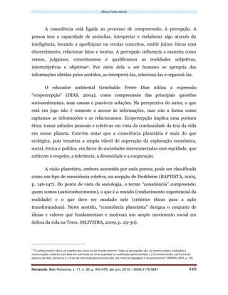 Afonso Tadeu Murad
Horizonte, Belo Horizonte, v. 11, n. 30, p. 443-475, abr./jun. 2013 – ISSN 2175-5841 448
A consciência está ligada ao processo de compreensão, à percepção. A
pessoa tem a capacidade de assimilar, interpretar e reelaborar algo através da
inteligência, levando a aperfeiçoar ou recriar conceitos, emitir juízos éticos com
discernimento, relacionar fatos e teorias. A percepção influencia a maneira como
vemos, julgamos, conceituamos e qualificamos as realidades subjetivas,
intersubjetivas e objetivas6. Por meio dela o ser humano se apropria das
informações obtidas pelos sentidos, ao interpretá-las, selecioná-las e organizá-las.
O educador ambiental Genebaldo Freire Dias utiliza a expressão
“ecopercepção” (DIAS, 2004), como compreensão das principais questões
socioambientais, suas causas e possíveis soluções. Na perspectiva do autor, o que
está em jogo não é somente o acesso às informações, mas sim a forma como
captamos as informações e as relacionamos. Ecopercepção implica uma postura
ética: tomar atitudes pessoais e coletivas em vista da continuidade da teia da vida
em nosso planeta. Convém notar que a consciência planetária é mais do que
ecológica, pois tematiza a utopia viável de superação da exploração econômica,
social, étnica e política, em favor de sociedades interconectadas com equidade, que
cultivem o respeito, a tolerância, a diversidade e a cooperação.
A visão planetária, embora assumida por cada pessoa, pode ser classificada
como um tipo de consciência coletiva, na acepção de Durkheim (BAPTISTA, 2009,
p. 146-147). Do ponto de vista da sociologia, o termo “consciência” compreende:
quem somos (autoconhecimento), o que é o mundo (conhecimento experiencial da
realidade) e o que deve ser mudado nele (critérios éticos para a ação
transformadora). Neste sentido, “consciência planetária” designa o conjunto de
ideias e valores que fundamentam e motivam um amplo movimento social em
defesa da vida na Terra. (OLIVEIRA, 2009, p. 29-30).
6
“O conhecimento não é um espelho das coisas ou do mundo externo. Todas as percepções são, ao mesmo tempo, traduções e
reconstruções celebrais com base em estímulos ou sinais captados ou codificados pelos sentidos (..) O conhecimento, sob forma de
palavra, de ideia, de teoria, é o fruto de uma tradução/reconstrução por meio da linguagem e do pensamento” (MORIN, 2002, p. 20).
 
