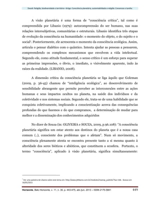 Dossiê: Religião, biodiversidade e território– Artigo: Consciência planetária, sustentabilidade e religião. Consensos e tarefas
Horizonte, Belo Horizonte, v. 11, n. 30, p. 443-475, abr./jun. 2013 – ISSN 2175-5841 449
A visão planetária é uma forma de “consciência crítica”, tal como é
compreendida por Libanio (1979): autocompreensão do ser humano, nas suas
relações intersubjetivas, comunitárias e estruturais. Libanio identifica três etapas
de evolução da consciência na humanidade: o momento do objeto, o do sujeito e o
social7. Posteriormente, ele acrescenta o momento da consciência ecológica. Assim,
articula o pensar dialético com o quântico. Intenta ajudar as pessoas a pensarem,
compreendendo os complexos mecanismos que envolvem a vida intelectual.
Segundo ele, como atitude fundamental, o senso crítico é um esforço para superar
as primeiras impressões, o óbvio, o imediato, o visivelmente aparente, indo às
raízes da realidade. (LIBANIO, 2008).
A dimensão crítica da consciência planetária se liga àquilo que Goleman
(2009, p. 36-45) chamou de “inteligência ecológica”, ao desenvolvimento de
sensibilidade abrangente que permite perceber as interconexões entre as ações
humanas e seus impactos ocultos no planeta, na saúde dos indivíduos e da
coletividade e nos sistemas sociais. Segundo ele, trata-se de uma habilidade que se
conquista coletivamente, implicando a conscientização acerca das consequências
profundas do que fazemos e do que compramos, a determinação de mudar para
melhor e a disseminação dos conhecimentos adquiridos
No dizer de Souza (in: OLIVEIRA e SOUZA, 2009, p.96.108): “A consciência
planetária significa um estar atento aos destinos do planeta que é a nossa casa
comum (..), consciente dos problemas que o afetam”. Num só movimento, a
consciência plenamente atenta se encontra presente tanto a si mesma quanto à
alteridade dos seres bióticos e abióticos, que constituem a ecosfera. Portanto, o
termo “consciência”, aplicado à visão planetária, significa simultaneamente:
7
Ver uma palestra de Libanio sobre este tema em: http://www.jblibanio.com.br/modules/mastop_publish/?tac=166. Acesso em
16/05/2013.
 