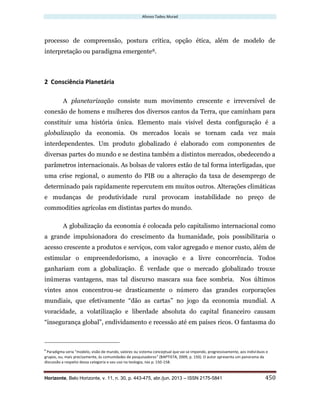 Afonso Tadeu Murad
Horizonte, Belo Horizonte, v. 11, n. 30, p. 443-475, abr./jun. 2013 – ISSN 2175-5841 450
processo de compreensão, postura crítica, opção ética, além de modelo de
interpretação ou paradigma emergente8.
2 Consciência Planetária
A planetarização consiste num movimento crescente e irreversível de
conexão de homens e mulheres dos diversos cantos da Terra, que caminham para
constituir uma história única. Elemento mais visível desta configuração é a
globalização da economia. Os mercados locais se tornam cada vez mais
interdependentes. Um produto globalizado é elaborado com componentes de
diversas partes do mundo e se destina também a distintos mercados, obedecendo a
parâmetros internacionais. As bolsas de valores estão de tal forma interligadas, que
uma crise regional, o aumento do PIB ou a alteração da taxa de desemprego de
determinado país rapidamente repercutem em muitos outros. Alterações climáticas
e mudanças de produtividade rural provocam instabilidade no preço de
commodities agrícolas em distintas partes do mundo.
A globalização da economia é colocada pelo capitalismo internacional como
a grande impulsionadora do crescimento da humanidade, pois possibilitaria o
acesso crescente a produtos e serviços, com valor agregado e menor custo, além de
estimular o empreendedorismo, a inovação e a livre concorrência. Todos
ganhariam com a globalização. É verdade que o mercado globalizado trouxe
inúmeras vantagens, mas tal discurso mascara sua face sombria. Nos últimos
vintes anos concentrou-se drasticamente o número das grandes corporações
mundiais, que efetivamente “dão as cartas” no jogo da economia mundial. A
voracidade, a volatilização e liberdade absoluta do capital financeiro causam
“insegurança global”, endividamento e recessão até em países ricos. O fantasma do
8
Paradigma seria “modelo, visão de mundo, valores ou sistema conceptual que vai se impondo, progressivamente, aos indivíduos e
grupos, ou, mais precisamente, às comunidades de pesquisadores” (BAPTISTA, 2009, p. 150). O autor apresenta um panorama da
discussão a respeito dessa categoria e seu uso na teologia, nas p. 150-158.
 