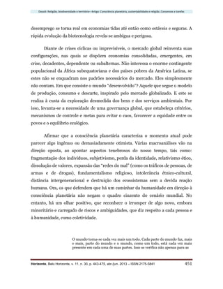 Dossiê: Religião, biodiversidade e território– Artigo: Consciência planetária, sustentabilidade e religião. Consensos e tarefas
Horizonte, Belo Horizonte, v. 11, n. 30, p. 443-475, abr./jun. 2013 – ISSN 2175-5841 451
desemprego se torna real em economias tidas até então como estáveis e seguras. A
rápida evolução da biotecnologia revela-se ambígua e perigosa.
Diante de crises cíclicas ou imprevisíveis, o mercado global reinventa suas
configurações, nas quais se dispõem economias consolidadas, emergentes, em
crise, decadentes, dependente ou subalternas. Não interessa o enorme contingente
populacional da África subequatoriana e dos países pobres da América Latina, se
estes não se enquadram nos padrões necessários do mercado. Eles simplesmente
não contam. Em que consiste o mundo “desenvolvido”? Aquele que segue o modelo
de produção, consumo e descarte, inspirado pelo mercado globalizado. E este se
realiza à custa da exploração desmedida dos bens e dos serviços ambientais. Por
isso, levanta-se a necessidade de uma governança global, que estabeleça critérios,
mecanismos de controle e metas para evitar o caos, favorecer a equidade entre os
povos e o equilíbrio ecológico.
Afirmar que a consciência planetária caracteriza o momento atual pode
parecer algo ingênuo ou demasiadamente otimista. Várias macroanálises vão na
direção oposta, ao apontar aspectos tenebrosos do nosso tempo, tais como:
fragmentação dos indivíduos, subjetivismo, perda da identidade, relativismo ético,
dissolução de valores, expansão das “redes do mal” (como os tráficos de pessoas, de
armas e de drogas), fundamentalismo religioso, intolerância étnico-cultural,
distância intergeneracional e destruição dos ecossistemas sem a devida reação
humana. Ora, os que defendem que há um caminhar da humanidade em direção à
consciência planetária não negam o quadro cinzento do cenário mundial. No
entanto, há um olhar positivo, que reconhece o irromper de algo novo, embora
minoritário e carregado de riscos e ambiguidades, que diz respeito a cada pessoa e
à humanidade, como coletividade.
O mundo torna-se cada vez mais um todo. Cada parte do mundo faz, mais
e mais, parte do mundo e o mundo, como um todo, está cada vez mais
presente em cada uma de suas partes. Isso se verifica não apenas para as
 