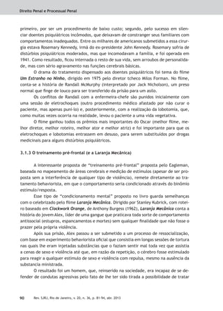 Direito Penal e Processual Penal
90 Rev. SJRJ, Rio de Janeiro, v. 20, n. 36, p. 81-94, abr. 2013
primeiro, por ser um procedimento de baixo custo; segundo, pelo sucesso em silen-
ciar doentes psiquiátricos incômodos, que deixavam de constranger seus familiares com
comportamentos inadequados. Entre os milhares de americanos submetidos a essa cirur-
gia estava Rosemary Kennedy, irmã do ex-presidente John Kennedy. Rosemary sofria de
distúrbios psiquiátricos moderados, mas que incomodavam a família, e foi operada em
1941. Como resultado, ﬁcou internada o resto de sua vida, sem arroubos de personalida-
de, mas com sério agravamento nas funções cerebrais básicas.
O drama do tratamento dispensado aos doentes psiquiátricos foi tema do ﬁlme
Um Estranho no Ninho, dirigido em 1975 pelo diretor tcheco Milos Forman. No ﬁlme,
conta-se a história de Randall McMurphy (interpretado por Jack Nicholson), um preso
normal que ﬁnge de louco para ser transferido da prisão para um asilo.
Os conﬂitos de Randall com a enfermeira-chefe são punidos inicialmente com
uma sessão de eletrochoques (outro procedimento médico afastado por não curar o
paciente, mas apenas puni-lo) e, posteriormente, com a realização da lobotomia, que,
como muitas vezes ocorria na realidade, levou o paciente a uma vida vegetativa.
O ﬁlme ganhou todos os prêmios mais importantes do Oscar (melhor ﬁlme, me-
lhor diretor, melhor roteiro, melhor ator e melhor atriz) e foi importante para que os
eletrochoques e lobotomias entrassem em desuso, para serem substituídos por drogas
medicinais para alguns distúrbios psiquiátricos.
3.1.3 O treinamento pré-frontal (e a Laranja Mecânica)
A interessante proposta de “treinamento pré-frontal” proposta pelo Eagleman,
baseada no mapeamento de áreas cerebrais e medição de estímulos (apesar de ser pro-
posta sem a interferência de qualquer tipo de violência), remete diretamente ao tra-
tamento behaviorista, em que o comportamento seria condicionado através do binômio
estímulo/resposta.
Esse tipo de “condicionamento mental” proposto no livro guarda semelhanças
com o celebrizado pelo ﬁlme Laranja Mecânica. Dirigido por Stanley Kubrick, com rotei-
ro baseado em Clockwork Orange, de Anthony Burgess (1962), Laranja Mecânica conta a
história do jovem Alex, líder de uma gangue que praticava toda sorte de comportamento
antissocial (estupros, espancamentos e mortes) sem qualquer ﬁnalidade que não fosse o
prazer pela própria violência.
Após sua prisão, Alex passou a ser submetido a um processo de ressocialização,
com base em experimento behaviorista oﬁcial que consistia em longas sessões de tortura
nas quais lhe eram injetadas substâncias que o faziam sentir mal toda vez que assistia
a cenas de sexo e violência até que, em razão da repetição, o cérebro fosse estimulado
para reagir a qualquer estímulo de sexo e violência com repulsa, mesmo na ausência da
substancia ministrada.
O resultado foi um homem, que, reinserido na sociedade, era incapaz de se de-
fender de condutas agressivas pelo fato de lhe ter sido tirada a possibilidade de tratar
 