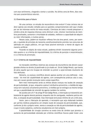Direito Penal e Processual Penal
91Rev. SJRJ, Rio de Janeiro, v. 20, n. 36, p. 81-94, abr. 2013
com esse sentimento, chegando a tentar o suicídio. Na última cena do ﬁlme, Alex reto-
ma suas características naturais.
3.2 Exercícios para o futuro
Há uma certeza: os estudos da neurociência irão evoluir! E essa certeza não se
deve apenas aos estudos voltados para as questões comportamentais (até aqui citadas
por ser de interesse estrito do nosso estudo). Cientistas de todo o mundo pesquisam o
cérebro atrás de respostas diversas como diminuir a dor, retomar movimentos de mem-
bros paralisados, aumentar a imunidade de soldados, melhorar a capacidade de adquirir
ou reter informações, e muitas outras.
Nesses casos, podem-se visualizar reﬂexos fora da área penal, como, por exem-
plo, a questão do princípio da isonomia constitucionalmente previsto nos concursos de
admissão em cargos públicos, em que fosse possível estimular a mente de alguns de
maneira artiﬁcial.
Focando no objeto de nosso estudo, podemos dividir novamente algumas previ-
sões quanto a: a) critérios de imputabilidade; b) critérios de punição e ressocialização;
e c) critérios de prevenção.
3.2.1 Critérios de imputabilidade
As inovações cientíﬁcas relativas aos avanços da neurociência não devem causar
grandes efeitos no direito já positivado (o já citado art. 26 do Código Penal), que isenta
de pena aquele que era incapaz de entender ou prever a ação/omissão resultante do
fato delituoso.
Destarte, os avanços cientíﬁcos devem apenas auxiliar em uma deﬁnição – mais
exata – do nível de culpabilidade do agente, com consequências práticas caso a caso,
mas sem causar grande revolução neste campo especíﬁco.
Bem mais interessantes serão os efeitos desses avanços nos laudos de cessação
de periculosidade, já que, enquanto a pena é retributiva-preventiva, a medida de segu-
rança tem natureza unicamente preventiva, à medida que se extingue ao mesmo tempo
em que a possibilidade de reincidir do agente também for extinta.
De acordo com o § 1º do artigo 97 do Código Penal, a internação ou tratamento am-
bulatorial do agente deverá perdurar enquanto não for averiguada, mediante perícia mé-
dica, a cessação da periculosidade. Essa internação terá prazo mínimo de um a três anos.
Assim, para a liberação do apenado, é necessário que seja elaborado também
por peritos médicos psiquiatras um simples laudo de cessação da periculosidade, que,
conforme já diz o próprio nome, atesta a cessação ou não da periculosidade do agente,
o que é muito subjetivo, conforme estudaremos em item próprio.
A possibilidade de cirurgia corretiva na exata área do cérebro que provoca o
aumento da periculosidade atestada por critérios cientíﬁcos futuros pode trazer uma
 