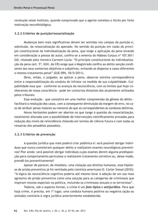 Direito Penal e Processual Penal
92 Rev. SJRJ, Rio de Janeiro, v. 20, n. 36, p. 81-94, abr. 2013
revolução nesse instituto, quando comprovado que o agente cometeu o ilícito por forte
motivação neuroﬁsiológica.
3.2.2 Critérios de punição/ressocialização
Mudanças bem mais signiﬁcativas devem ser sentidas nos campos da punição e,
sobretudo, da ressocialização do apenado. No sentido da punição em razão do princí-
pio constitucional da individualização da pena, que exige a aplicação da pena levando
em consideração a pessoa do autor, conﬁra-se a ementa do Hábeas Corpus nº 107.501/
GO, relatado pela ministra Carmem Lúcia: “O princípio constitucional da individualiza-
ção da pena (art. 5º, XLVI, da CR) exige que o Magistrado conﬁra ao delito sanção condi-
zente aos seus contornos objetivos e subjetivos, evitando se dispense a casos diferentes
o mesmo tratamento penal” (DJE-094, 18/5/2011).
Deve, então, o julgador, ao aplicar a pena, observar estreita correspondência
entre a responsabilização da conduta do infrator na medida de sua culpabilidade. Cul-
pabilidade essa que – conforme os avanços da neurociência, com os limites que hoje co-
nhecemos de nossa consciência – pode ter contornos distantes dos atualmente utilizados
pelos tribunais.
Essa evolução – que consistirá em uma melhor compreensão da gênese do delito –
facilitará a resolução dos casos, com a consequente diminuição da margem de erro, no ca-
so de atribuir penas maiores ou menores do que as correspondentes às condutas delitivas.
Novos horizontes podem ser abertos no que tange à questão da ressocialização,
totalmente alterada com a possibilidade de intervenções cientiﬁcamente provadas para
redução dos níveis de reincidência (falando em termos de ciência futura e com todas as
ressalvas dos pesadelos passados).
3.2.3 Critérios de prevenção
A questão jurídica que mais poderá criar polêmica é: será possível obrigar indiví-
duos que nunca cometeram qualquer delito a realizarem exames neurológicos preventi-
vos? Pior ainda: será possível obrigar indivíduos cujos exames derem alguma predisposi-
ção para comportamento periculoso a realizarem tratamento corretivo ou, desse modo,
prendê-los preventivamente?
Apesar de parecer, de imediato, uma violação aos direitos humanos, essa hipóte-
se de prisão preventiva já foi ventilada pelo cientista americano O. Carter Snead (2010):
“A lógica da neurociência cognitiva poderia até mesmo levar à adoção de um uso mais
agressivo de prisão preventiva como uma solução para as categorias de criminosos que
inspiram receios especiais na política, incluindo os criminosos sexuais e os terroristas”.
Todavia, sob o aspecto formal, o crime é um fato típico e antijurídico. Para que
haja crime, é preciso, em 1º lugar, uma conduta humana positiva ou negativa (ação ou
omissão) contrária à regra jurídica anteriormente estabelecida.
 