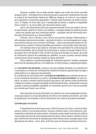 Direito Penal e Processual Penal
93Rev. SJRJ, Rio de Janeiro, v. 20, n. 36, p. 81-94, abr. 2013
Portanto, a priori, não se pode prender alguém que ainda não tenha cometido
qualquer delito – principalmente se atentarmos para as garantias fundamentais inscritas
no artigo 5º da Constituição Federal de 1988 que assegura, no inciso III, que ninguém
será submetido a tratamento degradante. Tratando especiﬁcamente de matéria penal,
o art. 5º dispõe, no inciso XLIX, que “é assegurado aos presos o respeito à integridade
física e moral” e, no inciso XLVII, que não haverá penas cruéis.
Assim, da interpretação literal dos supramencionados incisos do artigo 5º de nos-
sa Constituição, poderia se afastar, de imediato, a obrigatoriedade de submeter presos
– ainda mais aqueles que nem cometeram delitos – a qualquer tipo de intervenção cere-
bral para diminuição de sua “periculosidade”.
Contudo, como o Direito é uma ciência que permite diversas interpretações e
sofre pressões diversas da sociedade – que pode se mostrar mais preocupada com a segu-
rança coletiva do que com os direitos individuais –, outras interpretações podem ser da-
das de forma a conferir constitucionalidade aos exames e intervenções acima descritos.
Um exemplo atual e que pode ser utilizado como parâmetro foi a declaração de
constitucionalidade, pela Comissão de Constituição e Justiça do Senado Federal (CCJ),
do projeto de lei do Senado nº 282, de 2011 de autoria do Senador Ivo Cassol, que trata
do tratamento químico de condenado por pedoﬁlia, no qual os exatos mesmos óbices
constitucionais acima expostos também se fazem presentes.
Para se declarar a constitucionalidade do “tratamento químico” (também conhecido
pelo nome de castração química), a CCJ observou, em breve síntese, os seguintes princípios:
a) a convivência das liberdades, citando o caso dos cidadãos obrigados a se submeterem
a vacinações ou a testes de veriﬁcação da existência de doença quando estão em jogo a
saúde pública ou a segurança da população;
b) a atribuição de correlação entre o princípio da legalidade (para avaliação do que se-
ria um tratamento desumano ou cruel) e o princípio da proporcionalidade, em que, pri-
meiro, se afasta o caráter punitivo da pena (que passa a ter apenas caráter preventivo)
e depois se compara a proporcionalidade da distribuição do ônus, comparando o trauma
causado à pessoa do pedóﬁlo submetido ao tratamento químico aos traumas causados
aos menores que fossem suas vítimas.
Essa alteração de prisma demonstra ser possível uma futura adaptação constitu-
cional para abarcar as novas descobertas da ciência com modelos preventivos, por meio
da ponderação de resultados e estrita observância dos critérios de proporcionalidade.
Considerações conclusivas
É absolutamente incontroverso que a ciência humana irá evoluir a ponto de diag-
nosticar melhor, à luz da Neurociência, diversos mistérios sobre o funcionamento (ele-
troquímico e hormonal) de nosso cérebro, alterando a nossa noção atual de livre-arbítrio
e suscitando uma série de novos questionamentos sobre a ética humana. Também é certo
que o Direito terá de encontrar soluções para esses dilemas éticos causados pelas novas
descobertas da ciência – como, aliás, já lhe foi usual em diversos momentos históricos.
 