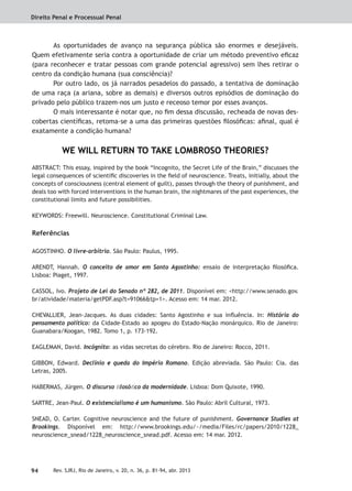 Direito Penal e Processual Penal
94 Rev. SJRJ, Rio de Janeiro, v. 20, n. 36, p. 81-94, abr. 2013
As oportunidades de avanço na segurança pública são enormes e desejáveis.
Quem efetivamente seria contra a oportunidade de criar um método preventivo eﬁcaz
(para reconhecer e tratar pessoas com grande potencial agressivo) sem lhes retirar o
centro da condição humana (sua consciência)?
Por outro lado, os já narrados pesadelos do passado, a tentativa de dominação
de uma raça (a ariana, sobre as demais) e diversos outros episódios de dominação do
privado pelo público trazem-nos um justo e receoso temor por esses avanços.
O mais interessante é notar que, no ﬁm dessa discussão, recheada de novas des-
cobertas cientíﬁcas, retoma-se a uma das primeiras questões ﬁlosóﬁcas: aﬁnal, qual é
exatamente a condição humana?
WE WILL RETURN TO TAKE LOMBROSO THEORIES?
ABSTRACT: This essay, inspired by the book “Incognito, the Secret Life of the Brain,” discusses the
legal consequences of scientiﬁc discoveries in the ﬁeld of neuroscience. Treats, initially, about the
concepts of consciousness (central element of guilt), passes through the theory of punishment, and
deals too with forced interventions in the human brain, the nightmares of the past experiences, the
constitutional limits and future possibilities.
KEYWORDS: Freewill. Neuroscience. Constitutional Criminal Law.
Referências
AGOSTINHO. O livre-arbítrio. São Paulo: Paulus, 1995.
ARENDT, Hannah. O conceito de amor em Santo Agostinho: ensaio de interpretação ﬁlosóﬁca.
Lisboa: Piaget, 1997.
CASSOL, Ivo. Projeto de Lei do Senado nº 282, de 2011. Disponível em: <http://www.senado.gov.
br/atividade/materia/getPDF.asp?t=91066&tp=1>. Acesso em: 14 mar. 2012.
CHEVALLIER, Jean-Jacques. As duas cidades: Santo Agostinho e sua inﬂuência. In: História do
pensamento político: da Cidade-Estado ao apogeu do Estado-Nação monárquico. Rio de Janeiro:
Guanabara/Koogan, 1982. Tomo 1, p. 173-192.
EAGLEMAN, David. Incógnito: as vidas secretas do cérebro. Rio de Janeiro: Rocco, 2011.
GIBBON, Edward. Declínio e queda do Império Romano. Edição abreviada. São Paulo: Cia. das
Letras, 2005.
HABERMAS, Jürgen. O discurso ﬁlosóﬁco da modernidade. Lisboa: Dom Quixote, 1990.
SARTRE, Jean-Paul. O existencialismo é um humanismo. São Paulo: Abril Cultural, 1973.
SNEAD, O. Carter. Cognitive neuroscience and the future of punishment. Governance Studies at
Brookings. Disponível em: http://www.brookings.edu/~/media/Files/rc/papers/2010/1228_
neuroscience_snead/1228_neuroscience_snead.pdf. Acesso em: 14 mar. 2012.
 