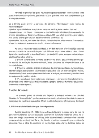 Direito Penal e Processual Penal
82 Rev. SJRJ, Rio de Janeiro, v. 20, n. 36, p. 81-94, abr. 2013
Partindo do princípio de que a Neurociência possa responder – com exatidão – essa
questão em um futuro próximo, passamos a outras questões ainda mais complexas do que
a inimputabilidade:
a) o Direito pode prever a correção de cérebros “defeituosos” como forma de
ressocialização?
b) existe a possibilidade de se aplicarem testes de veriﬁcação de conduta delitiva?;
c) podemos nós – no futuro – nos render às teorias biodeterministas sobre prevenção de
crimes, pensadas por Cesare Lombroso no século XIX (que efetivamente eram frágeis,
mas talvez apenas por falta de desenvolvimento cientíﬁco)? ou
d) corremos riscos de, em nome da ciência, reviver diversos experimentos fracassados –
e hoje considerados severamente cruéis – em seres humanos?
Ao tentar responder essas questões, o 1º item fará um breve escorço histórico
sobre o conceito de livre-arbítrio para dois ﬁlósofos importantes sobre o tema – Santo
Agostinho, no século IV, e Jean-Paul Sartre, no século XX – para alcançar a atual discus-
são ﬁlosóﬁca sobre arbítrio.
O 2º item tratará sobre o direito positivado no Brasil, passando brevemente pe-
las teorias de aplicação da pena no Brasil, pelos conceitos de inimputabilidade e de
coculpabilidade.
O 3º item se voltará à análise de algumas das teorias expostas no livro analisado,
abordará alguns dos episódios traumáticos do passado e fará um exercício para o futuro,
discutindo hipóteses e limitações constitucionais às adaptações das evoluções cientíﬁcas
ao ordenamento jurídico pátrio.
O 4º e conclusivo item tratará das impressões – obviamente transdiciplinares –
envolvidas nesta interrogação ﬁlosóﬁca sobre a própria condição humana e seus desdo-
bramentos na seara penal.
1 Limites da vontade
O primeiro ponto de análise diz respeito à evolução histórica do conceito
ﬁlosóﬁco de “livre arbítrio”, que busca determinar quais os limites da liberdade humana na
capacidade de escolha de suas ações. Aﬁnal, o arbítrio humano é efetivamente ilimitado?
1.1 O livre arbítrio idealizado por Santo Agostinho
Aurélio Agostinho (354-430) viveu no Império Romano (a maior parte da vida na
parte oriental) tendo cursado educação superior em literatura e retórica latinas na ci-
dade de Cartago (atualmente na Tunísia), onde obteve acesso a diversos livros clássicos
como ao (hoje perdido) Hortêncio, do ﬁlósofo e político romano Cícero e à ﬁlosoﬁa
platônica. Toda a obra de Agostinho foi escrita logo após a Igreja Católica deixar se
 