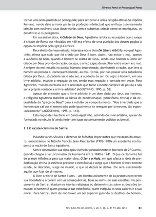Direito Penal e Processual Penal
83Rev. SJRJ, Rio de Janeiro, v. 20, n. 36, p. 81-94, abr. 2013
tornar uma seita proibida (e perseguida) para se tornar a única religião oﬁcial do Império
Romano, sendo dele a maior parte da produção intelectual que uniﬁcou o pensamento
cristão com notáveis lutas doutrinárias contra subseitas cristãs como os maniqueus, os
donatistas e os pelagianos.
Em sua maior obra, A Cidade de Deus, Agostinho refuta as acusações que o saque
à cidade de Roma por vândalos em 410 era efeito de uma punição dos deuses pagãos à
opção do Império pela Igreja Católica.
Para efeito do nosso estudo, interessa-nos o livro De Libero Arbítrio, no qual Agos-
tinho aﬁrma que tudo que foi criado por Deus é bom. Assim, não existe o mal, apenas
a ausência do bom, quando o homem se afasta de Deus, sendo esse homem o único ser
criado por Deus provido de razão, ou seja, o único capaz de escolher entre o bem e o mal.
A origem do mal estaria na paixão humana desordenada, dominando a razão, que leva o
homem ao pecado e, consequentemente, ao mal. O mal, por não possuir uma substância
criada por Deus, só poderia ser o não ser, a ausência do ser. Ou seja: o homem, em seu
livre-arbítrio, escolhe a negação do ser, sendo essa negação a vontade em pecar. Para
Agostinho, “não há nenhuma outra realidade que torne a mente cúmplice da paixão a não
ser a própria vontade e o livre-arbítrio” (AGOSTINHO, 1995, p. 52).
Apesar de entender que o livre-arbítrio é um dom dado por deus aos homens,
o religioso Agostinho mantém as ideias de predestinação (onisciência divina) e da ne-
cessidade da “graça de Deus” para a retidão de comportamento: “Mas é verdade que o
homem que cai por si mesmo não pode igualmente se reerguer por si mesmo, tão espon-
taneamente” (AGOSTINHO, 1995, p. 143).
Esta noção de liberdade em Santo Agostinho, advinda do livre-arbítrio, apesar de
formulada no século IV ainda hoje tem lugar no pensamento político ocidental.
1.2 O existencialismo de Sartre
Pulando vários séculos e dezenas de ﬁlósofos importantes que trataram do assun-
to, encontramos no ﬁlósofo francês Jean-Paul Sartre (1905-1980) um excelente contra-
ponto à noção de Santo Agostinho.
Sartre desenvolve sua obra após vivenciar pessoalmente os horrores da 2ª Guerra,
quando chegou a ser prisioneiro da Alemanha entre 1940 e 1941. O que certamente foi
de grande inﬂuência para sua maior obra, O Ser e o Nada, em que afasta a ideia de pre-
destinação divina (a essência precede a existência) e alega que o homem primeiramente
existe, se descobre, surge no mundo, e que só depois se deﬁne. Ele será exatamente
aquilo que ﬁzer de si mesmo.
O livre-arbítrio de Sartre é ateu – um direito unicamente de as pessoas exercerem
sua liberdade e arcarem com as consequências, boas ou ruins, de suas escolhas. No pen-
samento de Sartre, afastam-se teorias religiosas ou deterministas sobre as decisões to-
madas: o homem é quem produz a sua existência, quem estipula os seus valores e a sua
moral. Para Sartre, além de não haver um ser superior guiando os destinos do homem,
 