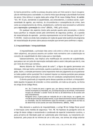 Direito Penal e Processual Penal
85Rev. SJRJ, Rio de Janeiro, v. 20, n. 36, p. 81-94, abr. 2013
b) teoria preventiva: conﬁa na ameaça da pena como um freio social e visa à recupera-
ção do indivíduo para a sociedade; e c) teoria mista (que abrange a pluralidade funcional
da pena). Esta última é a opção dada pelo artigo 59 de nosso Código Penal, in verbis:
“Art. 59. O juiz, atendendo à culpabilidade, aos antecedentes, à conduta social, à per-
sonalidade do agente, aos motivos, às circunstâncias e conseqüências do crime, bem
como ao comportamento da vítima, estabelecerá, conforme seja necessário e suﬁciente
para reprovação e prevenção do crime” (BRASIL, 1940, grifo nosso).
Em qualquer dos aspectos (tanto pela punição quanto pela prevenção), o direito
busca paciﬁcar as relações sociais pelo sentimento de segurança jurídica. Já a questão
de ressocialização do apenado – prevista expressamente na Lei de Execução Penal (Lei nº
7.210/84) – mostra-se ainda mais complexa em razão da quase total ausência de programas
de ressocialização de presos (salvo poucas exceções que servem para conﬁrmar a regra).
2.2 Imputabilidade / inimputabilidade
A imputabilidade, a princípio tida como o elo entre o crime e seu autor (de ca-
ráter subjetivo), aos poucos assumiu um caráter mais normativo com a substituição no
conceito de culpabilidade do dolo/culpa para a tipicidade.
Substancialmente, isso implica uma modiﬁcação do conceito de culpabilidade,
que passa a ser um juízo de reprovação realizado sobre o autor (não pelo que ele é), mas
por meio do crime que cometeu.
Mesmo distante do “direito penal de autor”, a ﬁgura do agente permanece em
destaque, visto que tanto a prevenção, quanto a punição ou a ressocialização lhe são diri-
gidas. Assim, a vontade permanece como importante meio de julgamento ao se questionar
se todos podem sofrer punições? Ou é razoável imputar as mesmas punições para pessoas
distintas que tenham praticado o mesmo crime em condições completamente diversas?
O direito positivado já responde parte dessas questões ao atribuir a inimputabili-
dade àqueles incapazes de entender o crime cometido, em todo ou em parte, na forma
do artigo 26 do Código Penal.
Art. 26. É isento de pena o agente que, por doença mental ou desenvolvimento
mental incompleto ou retardado, era, ao tempo da ação ou da omissão, inteiramente
incapaz de entender o caráter ilícito do fato ou de determinar-se de acordo com
esse entendimento.
Parágrafo único. A pena pode ser reduzida de um a dois terços, se o agente, em
virtude de perturbação de saúde mental, ou por desenvolvimento mental incompleto
ou retardado, não era inteiramente capaz de entender o caráter ilícito do fato ou
de determinar-se de acordo com esse entendimento. (BRASIL, 1940)
Não obstante a ausência de imputabilidade, o artigo 98 do Código Penal prevê
a internação como medida de segurança: “Art. 98. Na hipótese do parágrafo único do
artigo 26 deste código e necessitando o condenado de especial tratamento curativo, a
pena privativa de liberdade pode ser substituída pela internação, ou tratamento am-
bulatorial, pelo prazo de no mínimo de um a três anos, nos termos do artigo anterior
 