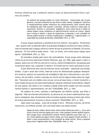 Direito Penal e Processual Penal
87Rev. SJRJ, Rio de Janeiro, v. 20, n. 36, p. 81-94, abr. 2013
diversas inﬂuências que o ambiente externo causa no desenvolvimento físico e quí-
mico do cérebro.
Os cérebros das pessoas podem ser muito diferentes – inﬂuenciados não só pela
genética, mas pelo ambiente em que foram criadas. Muitos “patógenos” (químicos
e comportamentais) podem inﬂuenciar seu comportamento; estes incluem abuso
de substâncias pela mãe durante a gravidez, estresse materno e baixo peso ao
nascimento. Durante o crescimento, negligência, maus tratos físicos e lesões na
cabeça podem causar problemas no desenvolvimento mental da criança. Depois
que a criança é adulta, o abuso de substancias e exposição a uma variedade de
toxinas podem lesionar o cérebro modiﬁcando a inteligência, a agressividade, e a
capacidade de tomada de decisões. (EAGLEMAN, 2011, p. 170)
O autor sequer questiona a existência do livre-arbítrio, mas aponta – ﬁrmemente
– que, quanto mais se aprende sobre os processos biológicos envoltos em nosso cérebro,
mais se entende que o espaço volitivo é menor do que se presumia na ﬁlosoﬁa. Em outras
palavras: “O livre-arbítrio pode existir – mas, se existe, tem muito pouco espaço para
operar” (EAGLEMAN, 2011, p. 183)
Os exemplos citados pelo autor são contundentes. O que ocupa maior destaque
refere-se ao do norte-americano Charles Whitman, que, em 1966, após matar a mãe e a
esposa, subiu com um riﬂe em uma torre e atirou, indiscriminadamente, nas pessoas que
transitavam pelas ruas, causando 13 óbitos e 33 feridos até ser morto pela polícia local.
O que diferencia este caso de diversos outros noticiados – sobretudo nos Estados
Unidos – é que o autor dos crimes, além de nunca ter demonstrado qualquer desequilí-
brio anterior, possuía um quociente de inteligência (QI) alto e documentou o seu sofri-
mento. Em seu diário, chama a atenção um trecho escrito alguns meses antes da tragé-
dia: “Conversei com um médico uma vez por cerca de duas horas, e tentei transmitir a
meus medos de que eu me sentia dominado por impulsos violentos incontroláveis. Depois
de uma sessão, não voltei a ver o médico e desde então tenho lutado com meu tumulto
mental sozinho e, aparentemente, em vão” (EAGLEMAN, 2011, p. 164).
Na véspera do crime, começou a datilografar seu bilhete suicida, que dizia o
seguinte: “Não me entendo ultimamente. Eu deveria ser um jovem medianamente razo-
ável e inteligente. Mas ultimamente (não me lembro quando começou) tenho sido vítima
de muitos pensamentos incomuns e pouco racionais” (EAGLEMAN, 2011, p. 162).
Após matar sua esposa – antes de se dirigir à torre – Whitman concluiu, de forma
manuscrita, seu bilhete suicida, com convicção sobre sua saúde mental:
Depois de muito reﬂetir, decidi matar minha mulher Kathy esta noite, [...] Eu a amo
muito e ela foi uma boa esposa para mim, como qualquer homem poderia esperar.
Não consigo situar racionalmente nenhum motivo especíﬁco para fazer isso. [...]
Se a minha apólice de seguro estiver válida, por favor paguem minhas dívidas [...]
Doem o resto anonimamente a uma fundação de saúde mental. Talvez a pesquisa
possa evitar tragédias deste tipo. (EAGLEMAN, idem, p. 164)
 
