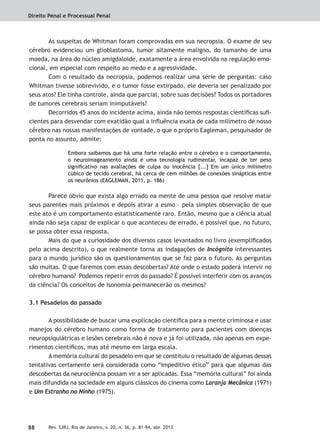 Direito Penal e Processual Penal
88 Rev. SJRJ, Rio de Janeiro, v. 20, n. 36, p. 81-94, abr. 2013
As suspeitas de Whitman foram comprovadas em sua necropsia. O exame de seu
cérebro evidenciou um glioblastoma, tumor altamente maligno, do tamanho de uma
moeda, na área do núcleo amigdaloide, exatamente a área envolvida na regulação emo-
cional, em especial com respeito ao medo e a agressividade.
Com o resultado da necropsia, podemos realizar uma série de perguntas: caso
Whitman tivesse sobrevivido, e o tumor fosse extirpado, ele deveria ser penalizado por
seus atos? Ele tinha controle, ainda que parcial, sobre suas decisões? Todos os portadores
de tumores cerebrais seriam inimputáveis?
Decorridos 45 anos do incidente acima, ainda não temos respostas cientíﬁcas suﬁ-
cientes para desvendar com exatidão qual a inﬂuência exata de cada milímetro de nosso
cérebro nas nossas manifestações de vontade, o que o próprio Eagleman, pesquisador de
ponta no assunto, admite:
Embora saibamos que há uma forte relação entre o cérebro e o comportamento,
o neuroimageamento ainda é uma tecnologia rudimentar, incapaz de ter peso
signiﬁcativo nas avaliações de culpa ou inocência [...] Em um único milímetro
cúbico de tecido cerebral, há cerca de cem milhões de conexões sinápticas entre
os neurônios (EAGLEMAN, 2011, p. 186)
Parece óbvio que exista algo errado na mente de uma pessoa que resolve matar
seus parentes mais próximos e depois atirar a esmo – pela simples observação de que
este ato é um comportamento estatisticamente raro. Então, mesmo que a ciência atual
ainda não seja capaz de explicar o que aconteceu de errado, é possível que, no futuro,
se possa obter essa resposta.
Mais do que a curiosidade dos diversos casos levantados no livro (exempliﬁcados
pelo acima descrito), o que realmente torna as indagações de Incógnito interessantes
para o mundo jurídico são os questionamentos que se faz para o futuro. As perguntas
são muitas. O que faremos com essas descobertas? Até onde o estado poderá intervir no
cérebro humano? Podemos repetir erros do passado? É possível interferir com os avanços
da ciência? Os conceitos de isonomia permanecerão os mesmos?
3.1 Pesadelos do passado
A possibilidade de buscar uma explicação cientíﬁca para a mente criminosa e usar
manejos do cérebro humano como forma de tratamento para pacientes com doenças
neuropsiquiátricas e lesões cerebrais não é nova e já foi utilizada, não apenas em expe-
rimentos cientíﬁcos, mas até mesmo em larga escala.
A memória cultural do pesadelo em que se constituiu o resultado de algumas dessas
tentativas certamente será considerada como “impeditivo ético” para que algumas das
descobertas da neurociência possam vir a ser aplicadas. Essa “memória cultural” foi ainda
mais difundida na sociedade em alguns clássicos do cinema como Laranja Mecânica (1971)
e Um Estranho no Ninho (1975).
 