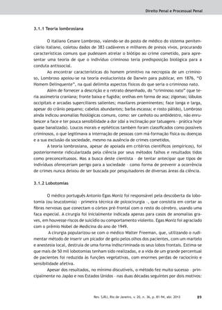 Direito Penal e Processual Penal
89Rev. SJRJ, Rio de Janeiro, v. 20, n. 36, p. 81-94, abr. 2013
3.1.1 Teoria lombrosiana
O italiano Cesare Lombroso, valendo-se do posto de médico do sistema peniten-
ciário italiano, coletou dados de 383 cadáveres e milhares de presos vivos, procurando
características comuns que pudessem atrelar o biótipo ao crime cometido, para apre-
sentar uma teoria de que o indivíduo criminoso teria predisposição biológica para a
conduta antissocial.
Ao encontrar características do homem primitivo na necropsia de um crimino-
so, Lombroso apoiou-se na teoria evolucionista de Darwin para publicar, em 1876, “O
Homem Delinquente”, na qual delimita aspectos físicos do que seria o criminoso nato.
Além de fornecer a descrição e o retrato desenhado, do “criminoso nato” (que te-
ria assimetria craniana; fronte baixa e fugidia; orelhas em forma de asa; zigomas; lóbulos
occipitais e arcadas superciliares salientes; maxilares proeminentes; face longa e larga,
apesar do crânio pequeno; cabelos abundantes; barba escassa; e rosto pálido), Lombroso
ainda indicou anomalias ﬁsiológicas comuns, como: ser canhoto ou ambidestro, não enru-
bescer a face e ter pouca sensibilidade a dor (daí a inclinação por tatuagens – prática hoje
quase banalizada). Loucos morais e epiléticos também foram classiﬁcados como possíveis
criminosos, o que legitimava a internação de pessoas com má-formação física ou doenças
e a sua exclusão da sociedade, mesmo na ausência de crimes cometidos.
A teoria lombrosiana, apesar de apoiada em critérios cientíﬁcos (empíricos), foi
posteriormente ridicularizada pela ciência por seus métodos falhos e resultados tidos
como preconceituosos. Mas a busca deste cientista – de tentar antecipar que tipos de
indivíduos ofereceriam perigo para a sociedade – como forma de prevenir a ocorrência
de crimes nunca deixou de ser buscada por pesquisadores de diversas áreas da ciência.
3.1.2 Lobotomias
O médico português Antonio Egas Moniz foi responsável pela descoberta da lobo-
tomia (ou leucotomia) – primeira técnica de psicocirurgia –, que consistia em cortar as
ﬁbras nervosas que conectam o córtex pré-frontal com o resto do cérebro, usando uma
faca especial. A cirurgia foi inicialmente indicada apenas para casos de anomalias gra-
ves, em houvesse riscos de suicídio ou comportamento violento. Egas Moniz foi agraciado
com o prêmio Nobel de Medicina do ano de 1949.
A cirurgia popularizou-se com o médico Walter Freeman, que, utilizando o rudi-
mentar método de inserir um picador de gelo pelos olhos dos pacientes, com um martelo
e anestesia local, destruía de uma forma indiscriminada os seus lobos frontais. Estima-se
que mais de 50 mil lobotomias tenham sido realizadas, e a vida de um grande percentual
de pacientes foi reduzida às funções vegetativas, com enormes perdas de raciocínio e
sensibilidade afetiva.
Apesar dos resultados, no mínimo discutíveis, o método fez muito sucesso – prin-
cipalmente no Japão e nos Estados Unidos – nas duas décadas seguintes por dois motivos:
 