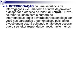  4. INTERROGAÇÃO ou uma seqüência de
interrogações – é uma forma criativa de envolver
e despertar a atenção do leitor. ATENÇÃO! Deve-
se tomar cuidado com o número de
interrogações: todas deverão ser respondidas por
você nos parágrafos argumentativos pois, afinal,
é você quem estará opinando e não deve esperar
que o seu leitor responda por você, muito menos
 