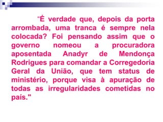 “É verdade que, depois da porta
arrombada, uma tranca é sempre nela
colocada? Foi pensando assim que o
governo nomeou a procuradora
aposentada Anadyr de Mendonça
Rodrigues para comandar a Corregedoria
Geral da União, que tem status de
ministério, porque visa à apuração de
todas as irregularidades cometidas no
país."
 