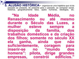 5. ALUSÃO HISTÓRICA– organiza-se uma trajetória que vá do
passado ao presente, do presente para o passado, ao comparar social,
histórica, geograficamente fatos, ações humanas, ideologias, etc.
"Na Idade Média, no
Renascimento ou até mesmo
durante o Século das Luzes, a
mulher esteve sempre a
disposição da família, dos
trabalhos domésticos e da criação
dos filhos; somente no século XX
ela ganha, ainda que não
suficientemente, coragem para
inserir-se no “mundo dos
homens": pilota, dirige grandes
empresas, constrói edifícios."
 