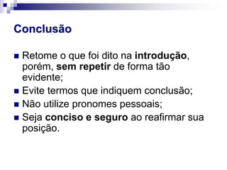 Conclusão
 Retome o que foi dito na introdução,
porém, sem repetir de forma tão
evidente;
 Evite termos que indiquem conclusão;
 Não utilize pronomes pessoais;
 Seja conciso e seguro ao reafirmar sua
posição.
 