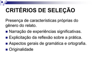 CRITÉRIOS DE SELEÇÃO
Presença de características próprias do
gênero do relato.
 Narração de experiências significativas.
 Explicitação da reflexão sobre a prática.
 Aspectos gerais de gramática e ortografia.
 Originalidade
 