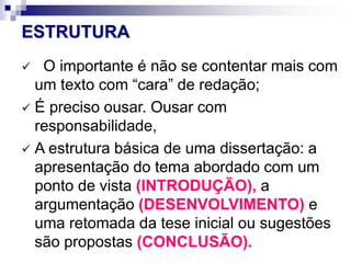 ESTRUTURA
 O importante é não se contentar mais com
um texto com “cara” de redação;
 É preciso ousar. Ousar com
responsabilidade,
 A estrutura básica de uma dissertação: a
apresentação do tema abordado com um
ponto de vista (INTRODUÇÃO), a
argumentação (DESENVOLVIMENTO) e
uma retomada da tese inicial ou sugestões
são propostas (CONCLUSÃO).
 