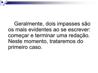 Geralmente, dois impasses são
os mais evidentes ao se escrever:
começar e terminar uma redação.
Neste momento, trataremos do
primeiro caso.
 