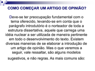 COMO COMEÇAR UM ARTIGO DE OPINIÃO?
Deve-se ter preocupação fundamental com o
tema oferecido, levando-se em conta que o
parágrafo introdutório é o norteador de toda a
estrutura dissertativa, aquele que carrega uma
idéia nuclear a ser utilizada de maneira pertinente
em todo o desenvolvimento do texto. Existem
diversas maneiras de se elaborar a introdução de
um artigo de opinião. Mas o que veremos a
seguir, vale ressaltar, são alguns modelos
sugestivos, e não regras. As mais comuns são:
 